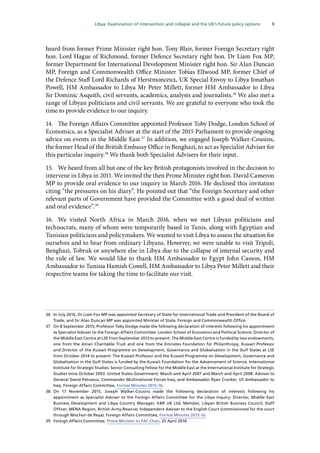 9
  Libya: Examination of intervention and collapse and the UK’s future policy options 
heard from former Prime Minister right hon. Tony Blair, former Foreign Secretary right
hon. Lord Hague of Richmond, former Defence Secretary right hon. Dr Liam Fox MP,
former Department for International Development Minister right hon. Sir Alan Duncan
MP, Foreign and Commonwealth Office Minister Tobias Ellwood MP, former Chief of
the Defence Staff Lord Richards of Herstmonceux, UK Special Envoy to Libya Jonathan
Powell, HM Ambassador to Libya Mr Peter Millett, former HM Ambassador to Libya
Sir Dominic Asquith, civil servants, academics, analysts and journalists.36
We also met a
range of Libyan politicians and civil servants. We are grateful to everyone who took the
time to provide evidence to our inquiry.
14.	 The Foreign Affairs Committee appointed Professor Toby Dodge, London School of
Economics, as a Specialist Adviser at the start of the 2015 Parliament to provide ongoing
advice on events in the Middle East.37
In addition, we engaged Joseph Walker-Cousins,
the former Head of the British Embassy Office in Benghazi, to act as Specialist Adviser for
this particular inquiry.38
We thank both Specialist Advisers for their input.
15.	 We heard from all but one of the key British protagonists involved in the decision to
intervene in Libya in 2011. We invited the then Prime Minister right hon. David Cameron
MP to provide oral evidence to our inquiry in March 2016. He declined this invitation
citing “the pressures on his diary”. He pointed out that “the Foreign Secretary and other
relevant parts of Government have provided the Committee with a good deal of written
and oral evidence”.39
16.	 We visited North Africa in March 2016, when we met Libyan politicians and
technocrats, many of whom were temporarily based in Tunis, along with Egyptian and
Tunisian politicians and policymakers. We wanted to visit Libya to assess the situation for
ourselves and to hear from ordinary Libyans. However, we were unable to visit Tripoli,
Benghazi, Tobruk or anywhere else in Libya due to the collapse of internal security and
the rule of law. We would like to thank HM Ambassador to Egypt John Casson, HM
Ambassador to Tunisia Hamish Cowell, HM Ambassador to Libya Peter Millett and their
respective teams for taking the time to facilitate our visit.
36	 In July 2016, Dr Liam Fox MP was appointed Secretary of State for International Trade and President of the Board of
Trade, and Sir Alan Duncan MP was appointed Minister of State, Foreign and Commonwealth Office.
37	 On 8 September 2015, Professor Toby Dodge made the following declaration of interests following his appointment
as Specialist Adviser to the Foreign Affairs Committee: London School of Economics and Political Science: Director of
the Middle East Centre at LSE from September 2013 to present. The Middle East Centre is funded by two endowments,
one from the Aman Charitable Trust and one from the Emirates Foundation for Philanthropy. Kuwait Professor
and Director of the Kuwait Programme on Development, Governance and Globalisation in the Gulf States at LSE
from October 2014 to present: The Kuwait Professor and the Kuwait Programme on Development, Governance and
Globalisation in the Gulf States is funded by the Kuwait Foundation for the Advancement of Science. International
Institute for Strategic Studies: Senior Consulting Fellow for the Middle East at the International Institute for Strategic
Studies since October 2003. United States Government: March and April 2007 and March and April 2008: Adviser to
General David Petraeus, Commander Multinational Forces Iraq, and Ambassador Ryan Crocker, US Ambassador to
Iraq. Foreign Affairs Committee, Formal Minutes 2015-16.
38	On 17 November 2015, Joseph Walker-Cousins made the following declaration of interests following his
appointment as Specialist Adviser to the Foreign Affairs Committee for the Libya inquiry: Director, Middle East
Business Development and Libya Country Manager, KBR UK Ltd; Member, Libyan British Business Council; Staff
Officer, MENA Region, British Army Reserve; Independent Adviser to the English Court (commissioned for the court
through Mischon de Reya). Foreign Affairs Committee, Formal Minutes 2015-16.
39	 Foreign Affairs Committee, Prime Minister to FAC Chair, 25 April 2016
 