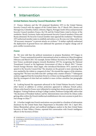 10   Libya: Examination of intervention and collapse and the UK’s future policy options 
1	 Intervention
United Nations Security Council Resolution 1973
17.	 France, Lebanon and the UK proposed Resolution 1973 in the United Nations
Security Council with the support of the United States. On 17 March 2011, Bosnia and
Herzegovina, Colombia, Gabon, Lebanon, Nigeria, Portugal, South Africa and permanent
Security Council members France, the UK and the United States voted in favour of the
resolution. Brazil, Germany, India and permanent Security Council members China and
Russia abstained. No Security Council member state opposed the resolution.40
Resolution
1973 authorised member states to establish and enforce a no-fly zone over Libya and to use
“all necessary measures” to prevent attacks on civilians.41
It neither explicitly authorised
the deployment of ground forces nor addressed the questions of regime change and of
post-conflict reconstruction.
France
18.	 We were told that the political momentum to propose Resolution 1973 began in
France.42
France sustained its push for international action in relation to Libya throughout
February and March 2011. For example, former Defence Secretary Dr Fox MP explained
how France accelerated progress towards Resolution 1973 by recognising the National
Transitional Council as the legitimate Government of Libya in March 2011.43
Former
French Foreign Minister Alain Juppé, who introduced Resolution 1973, asserted in his
speech to the Security Council that “the situation on the ground is more alarming than
ever, marked by the violent re-conquest of cities”. He stressed the urgency of the situation,
arguing that “We have very little time left—perhaps only a matter of hours.”44
Subsequent
analysis suggested that the immediate threat to civilians was being publicly overstated and
that the reconquest of cities had not resulted in mass civilian casualties [see paragraphs
31 to 37].
19.	 Looking beyond the arguments advanced in the United Nations Security Council,
other factors in addition to civilian protection appeared to influence French policy.
Libyan exiles based in France were influential in raising fears about a possible massacre in
Benghazi. Visiting Professor at King’s College London, Professor George Joffé, told us that
“the decisions of President Sarkozy and his Administration were driven by Libyan exiles
getting allies within the French intellectual establishment who were anxious to push for a
real change in Libya.”45
20.	 A further insight into French motivations was provided in a freedom of information
disclosure by the United States State Department in December 2015. On 2 April 2011,
Sidney Blumenthal, adviser and unofficial intelligence analyst to the then United States
Secretary of State Hillary Clinton, reported this conversation with French intelligence
officers to the Secretary of State:
40	 United Nations, Security Council Approves ‘No-Fly Zone’ over Libya, 17 March 2011
41	 United Nations Security Council, Resolution 1973, 17 March 2011
42	 Q4; Q233 [Dr Fox]
43	 Q150
44	 United Nations, Security Council Approves ‘No-Fly Zone’ over Libya, 17 March 2011
45	 Q4
 