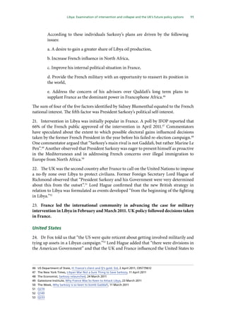 11
  Libya: Examination of intervention and collapse and the UK’s future policy options 
According to these individuals Sarkozy’s plans are driven by the following
issues:
a. A desire to gain a greater share of Libya oil production,
b. Increase French influence in North Africa,
c. Improve his internal political situation in France,
d. Provide the French military with an opportunity to reassert its position in
the world,
e. Address the concern of his advisors over Qaddafi’s long term plans to
supplant France as the dominant power in Francophone Africa.46
The sum of four of the five factors identified by Sidney Blumenthal equated to the French
national interest. The fifth factor was President Sarkozy’s political self-interest.
21.	 Intervention in Libya was initially popular in France. A poll by IFOP reported that
66% of the French public approved of the intervention in April 2011.47
Commentators
have speculated about the extent to which possible electoral gains influenced decisions
taken by the former French President in the year before his failed re-election campaign.48
One commentator argued that “Sarkozy’s main rival is not Gaddafi, but rather Marine Le
Pen”.49
Another observed that President Sarkozy was eager to present himself as proactive
in the Mediterranean and in addressing French concerns over illegal immigration to
Europe from North Africa.50
22.	 The UK was the second country after France to call on the United Nations to impose
a no-fly zone over Libya to protect civilians. Former Foreign Secretary Lord Hague of
Richmond observed that “President Sarkozy and his Government were very determined
about this from the outset”.51
Lord Hague confirmed that the new British strategy in
relation to Libya was formulated as events developed “from the beginning of the fighting
in Libya.”52
23.	 France led the international community in advancing the case for military
intervention in Libya in February and March 2011. UK policy followed decisions taken
in France.
United States
24.	 Dr Fox told us that “the US were quite reticent about getting involved militarily and
tying up assets in a Libyan campaign.”53
Lord Hague added that “there were divisions in
the American Government” and that the UK and France influenced the United States to
46	 US Department of State, H: France’s client and Q’s gold. Sid, 2 April 2011, C05779612
47	 The New York Times, Libyan War Not a Sure Thing to Save Sarkozy, 11 April 2011
48	 The Economist, Sarkozy relaunched, 24 March 2011
49	 Gatestone Institute, Why France Was So Keen to Attack Libya, 23 March 2011
50	 The Week, Why Sarkozy is so keen to bomb Gaddafi, 11 March 2011
51	 Q270
52	 Q149
53	 Q233
 