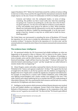 12   Libya: Examination of intervention and collapse and the UK’s future policy options 
support Resolution 1973.54
Before the United States joined the coalition of nations willing
to intervene in Libya, France and the UK argued that the international community should
simply impose a no-fly zone. Former US Ambassador to NATO, Ivo Daalder, pointed out:
Cameron and Sarkozy were the undisputed leaders, in terms of doing
something. The problem was that it wasn’t really clear what that something
was going to be. Cameron was pushing for a no-fly zone, but in the US there
was great scepticism. A no-fly zone wasn’t effective in Bosnia, it wasn’t effective
in Iraq, and probably wasn’t going to be effective in Libya. When President
Obama was confronted with the argument for a no-fly zone, he asked how this
was going to be effective. Gaddafi was attacking people. A no-fly zone wasn’t
going to stop him. Instead, to stop him we would need to bomb his forces
attacking people.55
The United States was instrumental in extending the terms of Resolution 1973 beyond
the imposition of a no-fly zone to include the authorisation of “all necessary measures”
to protect civilians.56
In practice, this led to the imposition of a ‘no-drive zone’ and the
assumedauthoritytoattacktheentireLibyanGovernmentcommandandcommunications
network.
The evidence base: intelligence
25.	 We questioned whether the UK Government had reliable intelligence on what was
happening on the ground in Libya in February 2011 to inform its new policy. Former
Ambassador to Libya Sir Dominic Asquith told us that “the database of knowledge in
terms of people, actors and the tribal structure—the modern database, not the inherited
historical knowledge—might well have been less than ideal.”57
Professor Joffé noted “the
relatively limited understanding of events” and that “people had not really bothered to
monitor closely what was happening”.58
26.	 Alison Pargeter, analyst and author, expressed her shock at the lack of awareness in
Whitehall of the “history and regional complexities” of Libya.59
She argued that this lack
of insight led to the failure to ask the key question why the rebellion was happening in
Benghazi but not in Tripoli and to consider the significance of regional and tribal factors.
For example, we noted that in a country with 6 million inhabitants, some 15,000 rebels
were fighting around Benghazi and a similar number were engaged in the west.60
Our
wider analysis and evidence gathering led us to conclude that the UK’s understanding of
Libya before February 2011 was constrained by both resources and the lack of in-country
networks for UK diplomats and others to draw on.
27.	 Intelligence on the extent to which extremist militant Islamist elements were involved
in the anti-Gaddafi rebellion was inadequate. Former Chief of the Defence Staff Lord
Richards of Herstmonceux confirmed that intelligence on the composition of the rebel
militias was not “as good as one would wish.” He observed that “We found it quite difficult
54	 Q273
55	 Michael Ashcroft and Isabel Oakeshott, Call me Dave, p435
56	 Q275 [Lord Hague]
57	 Q88
58	 Q3
59	 Q5
60	 Joseph Walker-Cousins (LIB0008) para 2
 