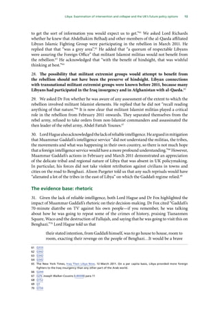 13
  Libya: Examination of intervention and collapse and the UK’s future policy options 
to get the sort of information you would expect us to get.”61
We asked Lord Richards
whether he knew that Abdelhakim Belhadj and other members of the al-Qaeda affiliated
Libyan Islamic Fighting Group were participating in the rebellion in March 2011. He
replied that that “was a grey area”.62
He added that “a quorum of respectable Libyans
were assuring the Foreign Office” that militant Islamist militias would not benefit from
the rebellion.63
He acknowledged that “with the benefit of hindsight, that was wishful
thinking at best.”64
28.	 The possibility that militant extremist groups would attempt to benefit from
the rebellion should not have been the preserve of hindsight. Libyan connections
with transnational militant extremist groups were known before 2011, because many
Libyans had participated in the Iraq insurgency and in Afghanistan with al-Qaeda.65
29.	 We asked Dr Fox whether he was aware of any assessment of the extent to which the
rebellion involved militant Islamist elements. He replied that he did not “recall reading
anything of that nature.”66
It is now clear that militant Islamist militias played a critical
role in the rebellion from February 2011 onwards. They separated themselves from the
rebel army, refused to take orders from non-Islamist commanders and assassinated the
then leader of the rebel army, Abdel Fattah Younes.67
30.	 LordHaguealsoacknowledgedthelackofreliableintelligence.Hearguedinmitigation
that Muammar Gaddafi’s intelligence service “did not understand the militias, the tribes,
the movements and what was happening in their own country, so there is not much hope
that a foreign intelligence service would have a more profound understanding.”68
However,
Muammar Gaddafi’s actions in February and March 2011 demonstrated an appreciation
of the delicate tribal and regional nature of Libya that was absent in UK policymaking.
In particular, his forces did not take violent retribution against civilians in towns and
cities on the road to Benghazi. Alison Pargeter told us that any such reprisals would have
“alienated a lot of the tribes in the east of Libya” on which the Gaddafi regime relied.69
The evidence base: rhetoric
31.	 Given the lack of reliable intelligence, both Lord Hague and Dr Fox highlighted the
impact of Muammar Gaddafi’s rhetoric on their decision-making. Dr Fox cited “Gaddafi’s
70-minute diatribe on TV against his own people—if you remember, he was talking
about how he was going to repeat some of the crimes of history, praising Tiananmen
Square, Waco and the destruction of Fallujah, and saying that he was going to visit this on
Benghazi.”70
Lord Hague told us that
their stated intention, from Gaddafi himself, was to go house to house, room to
room, exacting their revenge on the people of Benghazi…It would be a brave
61	 Q333
62	 Q342
63	 Q342
64	 Q342
65	 The New York Times, Iraq Then Libya Now, 13 March 2011. On a per capita basis, Libya provided more foreign
fighters to the Iraq insurgency than any other part of the Arab world.
66	 Q244
67	 Q29; Joseph Walker-Cousins (LIB008) para 11
68	 Q152
69	 Q1
70	 Q150
 