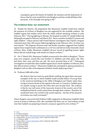 14   Libya: Examination of intervention and collapse and the UK’s future policy options 
assumption, given the history of Gaddafi, the situation and the disposition of
forces, that his army would drive into Benghazi and they would all behave like
pussycats. A lot of people were going to die.71
The evidence base: our assessment
32.	 Despite his rhetoric, the proposition that Muammar Gaddafi would have ordered
the massacre of civilians in Benghazi was not supported by the available evidence. The
Gaddafi regime had retaken towns from the rebels without attacking civilians in early
February 2011.72
During fighting in Misrata, the hospital recorded 257 people killed and
949peoplewoundedinFebruaryandMarch2011.Thosecasualtiesincluded22womenand
eight children.73
Libyan doctors told United Nations investigators that Tripoli’s morgues
contained more than 200 corpses following fighting in late February 2011, of whom two
were female.74
The disparity between male and female casualties suggested that Gaddafi
regime forces targeted male combatants in a civil war and did not indiscriminately attack
civilians. More widely, Muammar Gaddafi’s 40-year record of appalling human rights
abuses did not include large-scale attacks on Libyan civilians.75
33.	 On 17 March 2011, Muammar Gaddafi announced to the rebels in Benghazi, “Throw
away your weapons, exactly like your brothers in Ajdabiya and other places did. They
laid down their arms and they are safe. We never pursued them at all.”76
Subsequent
investigation revealed that when Gaddafi regime forces retook Ajdabiya in February 2011,
they did not attack civilians.77
Muammar Gaddafi also attempted to appease protesters in
Benghazi with an offer of development aid before finally deploying troops.78
34.	 Professor Joffé told us that
the rhetoric that was used was quite blood-curdling, but again there were past
examples of the way in which Gaddafi would actually behave. If you go back
to the American bombings in the 1980s of Benghazi and Tripoli, rather than
trying to remove threats to the regime in the east, in Cyrenaica, Gaddafi spent
six months trying to pacify the tribes that were located there. The evidence
is that he was well aware of the insecurity of parts of the country and of the
unlikelihood that he could control them through sheer violence. Therefore, he
would have been very careful in the actual response…the fear of the massacre
of civilians was vastly overstated.79
Alison Pargeter concurred with Professor Joffé’s judgment on Muammar Gaddafi’s likely
course of action in February 2011. She concluded that there was no “real evidence at that
time that Gaddafi was preparing to launch a massacre against his own civilians.”80
71	 Q157
72	 Q1 [Alison Pargeter]
73	 Human Rights Watch, Libya: Government attacks in Misrata kill civilians, April 2011
74	 Foreign Affairs, Obama’s Libya Debacle, Alan J. Kuperman, March 2015
75	 Q1 [Professor Joffé]
76	 Foreign Affairs, Obama’s Libya Debacle, Alan J. Kuperman, March 2015
77	 Q1 [Alison Pargeter]
78	 Q1 [Alison Pargeter]
79	 Q1 [Professor Joffé]
80	 Q1 [Alison Pargeter]
 
