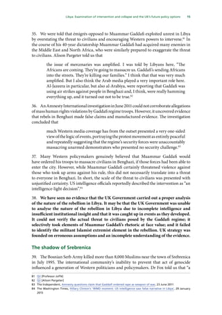 15
  Libya: Examination of intervention and collapse and the UK’s future policy options 
35.	 We were told that émigrés opposed to Muammar Gaddafi exploited unrest in Libya
by overstating the threat to civilians and encouraging Western powers to intervene.81
In
the course of his 40-year dictatorship Muammar Gaddafi had acquired many enemies in
the Middle East and North Africa, who were similarly prepared to exaggerate the threat
to civilians. Alison Pargeter told us that
the issue of mercenaries was amplified. I was told by Libyans here, “The
Africans are coming. They’re going to massacre us. Gaddafi’s sending Africans
into the streets. They’re killing our families.” I think that that was very much
amplified. But I also think the Arab media played a very important role here.
Al-Jazeera in particular, but also al-Arabiya, were reporting that Gaddafi was
using air strikes against people in Benghazi and, I think, were really hamming
everything up, and it turned out not to be true.82
36.	 AnAmnestyInternationalinvestigationinJune2011couldnotcorroborateallegations
of mass human rights violations by Gaddafi regime troops. However, it uncovered evidence
that rebels in Benghazi made false claims and manufactured evidence. The investigation
concluded that
much Western media coverage has from the outset presented a very one-sided
view of the logic of events, portraying the protest movement as entirely peaceful
and repeatedly suggesting that the regime’s security forces were unaccountably
massacring unarmed demonstrators who presented no security challenge.83
37.	 Many Western policymakers genuinely believed that Muammar Gaddafi would
have ordered his troops to massacre civilians in Benghazi, if those forces had been able to
enter the city. However, while Muammar Gaddafi certainly threatened violence against
those who took up arms against his rule, this did not necessarily translate into a threat
to everyone in Benghazi. In short, the scale of the threat to civilians was presented with
unjustified certainty. US intelligence officials reportedly described the intervention as “an
intelligence-light decision”.84
38.	 We have seen no evidence that the UK Government carried out a proper analysis
of the nature of the rebellion in Libya. It may be that the UK Government was unable
to analyse the nature of the rebellion in Libya due to incomplete intelligence and
insufficient institutional insight and that it was caught up in events as they developed.
It could not verify the actual threat to civilians posed by the Gaddafi regime; it
selectively took elements of Muammar Gaddafi’s rhetoric at face value; and it failed
to identify the militant Islamist extremist element in the rebellion. UK strategy was
founded on erroneous assumptions and an incomplete understanding of the evidence.
The shadow of Srebrenica
39.	 The Bosnian Serb Army killed more than 8,000 Muslims near the town of Srebrenica
in July 1995. The international community’s inability to prevent that act of genocide
influenced a generation of Western politicians and policymakers. Dr Fox told us that “a
81	 Q2 [Professor Joffé]
82	 Q2 [Alison Pargeter]
83	 The Independent, Amnesty questions claim that Gaddafi ordered rape as weapon of war, 23 June 2011
84	 The Washington Times, Hillary Clinton’s ‘WMD moment: US intelligence saw false narrative in Libya’, 29 January
2015
 