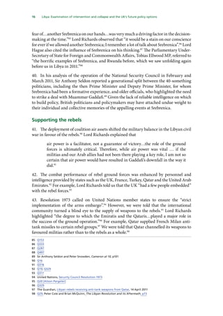 16   Libya: Examination of intervention and collapse and the UK’s future policy options 
fear of…another Srebrenica on our hands…was very much a driving factor in the decision-
making at the time.”85
Lord Richards observed that “it would be a stain on our conscience
for ever if we allowed another Srebrenica; I remember a lot of talk about Srebrenica”.86
Lord
Hague also cited the influence of Srebrenica on his thinking.87
The Parliamentary Under-
Secretary of State for Foreign and Commonwealth Affairs, Tobias Ellwood MP, referred to
“the horrific examples of Srebrenica, and Rwanda before, which we saw unfolding again
before us in Libya in 2011.”88
40.	 In his analysis of the operation of the National Security Council in February and
March 2011, Sir Anthony Seldon reported a generational split between the 40-something
politicians, including the then Prime Minister and Deputy Prime Minister, for whom
Srebrenica had been a formative experience, and older officials, who highlighted the need
to strike a deal with Muammar Gaddafi.89
Given the lack of reliable intelligence on which
to build policy, British politicians and policymakers may have attached undue weight to
their individual and collective memories of the appalling events at Srebrenica.
Supporting the rebels
41.	 The deployment of coalition air assets shifted the military balance in the Libyan civil
war in favour of the rebels.90
Lord Richards explained that
air power is a facilitator, not a guarantee of victory…the role of the ground
forces is ultimately critical. Therefore, while air power was vital … if the
militias and our Arab allies had not been there playing a key role, I am not so
certain that air power would have resulted in Gaddafi’s downfall in the way it
did.91
42.	 The combat performance of rebel ground forces was enhanced by personnel and
intelligence provided by states such as the UK, France, Turkey, Qatar and the United Arab
Emirates.92
For example, Lord Richards told us that the UK “had a few people embedded”
with the rebel forces.93
43.	 Resolution 1973 called on United Nations member states to ensure the “strict
implementation of the arms embargo”.94
However, we were told that the international
community turned a blind eye to the supply of weapons to the rebels.95
Lord Richards
highlighted “the degree to which the Emiratis and the Qataris…played a major role in
the success of the ground operation.”96
For example, Qatar supplied French Milan anti-
tank missiles to certain rebel groups.97
We were told that Qatar channelled its weapons to
favoured militias rather than to the rebels as a whole.98
85	 Q153
86	 Q333
87	 Q287
88	 Q497
89	 Sir Anthony Seldon and Peter Snowden, Cameron at 10, p101
90	 Q16
91	 Q318
92	 Q19; Q329
93	 Q317
94	 United Nations, Security Council Resolution 1973
95	 Q20 [Alison Pargeter]
96	 Q329
97	 The Guardian, Libyan rebels receiving anti-tank weapons from Qatar, 14 April 2011
98	 Q29; Peter Cole and Brian McQuinn, The Libyan Revolution and its Aftermath, p73
 