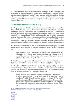 17
  Libya: Examination of intervention and collapse and the UK’s future policy options 
44.	 The combination of coalition airpower with the supply of arms, intelligence and
personnel to the rebels guaranteed the military defeat of the Gaddafi regime. On 20 March
2011, for example, Muammar Gaddafi’s forces retreated some 40 miles from Benghazi
following attacks by French aircraft.99
If the primary object of the coalition intervention
was the urgent need to protect civilians in Benghazi, then this objective was achieved in
less than 24 hours.100
The basis for intervention: did it change?
45.	 We questioned why NATO conducted air operations across Libya between April and
October 2011 when it had secured the protection of civilians in Benghazi in March 2011.
Lord Hague advanced the argument that “Gaddafi’s forces remained a clear danger to
civilians. Having been beaten back, they were not then going to sit quietly and accept the
situation”.101
Dr Fox stated that “the UN resolution said to take all possible measures to
protect civilians, and that meant a constant degradation of command and control across
the country. That meant not just in the east of the country, but in Tripoli.”102
Throughout
their evidence, Lord Hague and Dr Fox stuck to the line that the military intervention in
Libya was intended to protect civilians and was not designed to deliver regime change.103
46.	 We examined whether the UK and its coalition allies specifically targeted Muammar
Gaddafi. Dr Fox was responsible for targeting in his role as Defence Secretary. He told us
that
It was not within the UN resolution to specifically target individuals, but we
did regard it as within our remit to target command and control centres. If
some of the individuals whom we regarded as leaders of the regime happened
to be there, that was their tough luck.104
Dr Fox advanced the argument that Muammar Gaddafi’s residence in Tripoli was also a
“high-level command and control centre” and was therefore a legitimate target.105
47.	 We asked Lord Richards whether the object of British policy in Libya was civilian
protection or regime change. He told us that “one thing morphed almost ineluctably into
the other” as the campaign developed its own momentum.106
He expressed his concern
about the strategic direction of the campaign in March 2011:
During Benghazi, an increasingly influential set of people started saying, “If
we’re really going to protect civilians, you’ve got to get rid of Gaddafi.” That is
when I said, “Well, is that really sensible? What are we going to do if he goes?”
and all the things that I had learned through bitter experience. That was rather
ignored in the majority view, which was, “We need to get rid of him, simply to
make sure we meet the political aim of preventing large-scale civilian loss of
life.”107
99	 The Telegraph, Libya: Benghazi about to fall...then came the planes, 20 March 2011
100	CNN, US official: Gaddafi’s momentum stopped, 21 March 2011
101	Q154
102	Q156
103	Qq148-166
104	Q165
105	Q165
106	Q314
107	Q332
 
