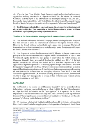 18   Libya: Examination of intervention and collapse and the UK’s future policy options 
48.	 When the then Prime Minister David Cameron sought and received parliamentary
approval for military intervention in Libya on 21 March 2011, he assured the House of
Commons that the object of the intervention was not regime change.108
In April 2011,
however, he signed a joint letter with United States President Barack Obama and French
PresidentNicolasSarkozysettingouttheircollectivepursuitof“afuturewithoutGaddafi”.109
49.	 The UK’s intervention in Libya was reactive and did not comprise action in pursuit
of a strategic objective. This meant that a limited intervention to protect civilians
drifted into a policy of regime change by military means.
The basis for intervention: were political alternatives explored?
50.	 Lord Richards told us that the British campaign plan included a pause after Benghazi
had been secured to allow the international community to explore political options.
However, the French military had not built such a pause into its strategy. The lack of
international co-ordination to develop an agreed strategy meant that any potential pause
for politics became unachievable.110
51.	 Lord Hague told us that the Government initially followed its Labour predecessor’s
policy of reconciliation with the Gaddafi regime when it assumed office in 2010.111
The
Government rapidly developed a new policy of intervention to protect civilians as
Muammar Gaddafi’s forces approached Benghazi in mid-February 2011.112
It did not
explore alternatives to military intervention such as sanctions, negotiations or the
application of diplomatic pressure.113
In pursuing regime change, it abandoned a decade of
foreign policy engagement, which had delivered some successes in relation to co-operation
against Islamist extremism, improved British-Libyan relations, decommissioned weapons
of mass destruction, collaboration on managing migration from North Africa and
commercial opportunities for UK businesses. Bearing those points in mind, we examined
whether it might have been possible to secure civilian protection and political reform
through negotiation in early 2011.
Saif Gaddafi
52.	 Saif Gaddafi is the second son of Muammar Gaddafi.114
He was a member of his
father’s inner circle and exercised influence in Libya. In 2009, the then US Ambassador
to Libya described Saif Gaddafi as the “heir apparent” in a report to the US State
Department.115
Former Prime Minister Tony Blair, who knew the Gaddafi regime better
than most Western politicians, confirmed that Saif Gaddafi was “the best, if not the only
prospect” of effecting political change in Libya.116
53.	 We examined whether Saif Gaddafi might have been able to broker a settlement in
Libya that included his father stepping down, the imposition of safeguards for civilians
108	HC Deb, 21 March 2011, col. 703 [Commons Chamber]
109	BBC News, Libya letter by Obama, Cameron and Sarkozy: Full text, 15 April 2011
110	Qq319-322
111	Q148
112	Q148
113	Q14
114	His full name is Saif al-Islam Gaddafi.
115	The New York Times, A Selection From the Cache of Diplomatic Dispatches, 19 June 2011
116	Q179
 