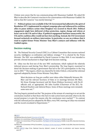 20   Libya: Examination of intervention and collapse and the UK’s future policy options 
Clinton were aware that he was communicating with Muammar Gaddafi. We asked Mr
Blair to describe Mr Cameron’s reaction to his conversations with Muammar Gaddafi. He
told us that Mr Cameron “was merely listening”.128
57.	 Political options were available if the UK Government had adhered to the spirit of
Resolution 1973, implemented its original campaign plan and influenced its coalition
allies to pause military action when Benghazi was secured in March 2011. Political
engagement might have delivered civilian protection, regime change and reform at
lesser cost to the UK and to Libya. If political engagement had been unsuccessful, the
UK and its coalition allies would not have lost anything. Instead, the UK Government
focused exclusively on military intervention. In particular, we saw no evidence that it
tried to exploit former Prime Minister Tony Blair’s contacts and influence with the
Gaddafi regime.
Decision making
58.	 The National Security Council (NSC) is a Cabinet Committee that oversees national
security, intelligence co-ordination and defence strategy.129
It is chaired by the Prime
Minister. The NSC was established by David Cameron in May 2010. It was intended to
provide a formal mechanism to shape high-level decision-making.
59.	 Libya was the first test of the new NSC mechanism, which replaced the relatively
informal process used during Tony Blair’s premiership. The Iraq Inquiry examined in
detail the decision-making in government that led to the UK’s participation in the Iraq
war in 2003.130
The inquiry, which was chaired by Sir John Chilcot, criticised the informal
approach adopted by former Prime Minister Tony Blair:
Most decisions on Iraq pre‑conflict were taken either bilaterally between Mr
Blair and the relevant Secretary of State or in meetings between Mr Blair,
Mr Straw [Foreign Secretary] and Mr Hoon [Defence Secretary], with No.10
officials and, as appropriate, Mr John Scarlett (Chairman of the JIC), Sir
Richard Dearlove and Admiral Boyce. Some of those meetings were minuted;
some were not.131
The Iraq Inquiry pointed out that “the purpose of the minute of a meeting is to set out the
conclusions reached so that those who have to take action know precisely what to do; the
second purpose is to give the reasons why the conclusions were reached.”132
In contrast
with the informal process adopted by Mr Blair, every NSC meeting on Libya was minuted
and the record circulated to Departments.133
128	Q212
129	National Security Council, Structure of the NSC
130	Report of a Committee of Privy Counsellors, The Report of the Iraq Inquiry, HC264, 6 July 2016
131	Report of a Committee of Privy Counsellors, The Report of the Iraq Inquiry, HC264, 6 July 2016, Executive Summary,
para 399
132	Report of a Committee of Privy Counsellors, The Report of the Iraq Inquiry, HC264, 6 July 2016, Executive Summary,
para 400
133	FCO (LIB013) Libya Crisis: National Security Adviser’s review of central co-ordination and lessons learned,
para 23
 