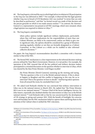 21
  Libya: Examination of intervention and collapse and the UK’s future policy options 
60.	 TheIraqInquirycriticisedthewayinwhichlegaladviceinrelationtoUKparticipation
in the Iraq war was delivered in 2003.134
For example, it observed that the legal question
whether Iraq was in breach of UN Resolution 1441 was resolved “in terms that can only
be described as perfunctory” and that “no formal record was made of that decision and
the precise grounds on which it was made remain unclear.”135
In contrast, the Attorney-
General or a representative was present at all NSC meetings, which were minuted, where
a legal opinion was required in relation to Libya.136
61.	 The Iraq Inquiry concluded that
where policy options include significant military deployments, particularly
where they will have implications for the responsibilities of more than one
Cabinet Minister, are likely to be controversial, and/or are likely to give rise
to significant risks, the options should be considered by a group of Ministers
meeting regularly, whether or not they are formally designated as a Cabinet
Committee, so that Cabinet as a whole can be enabled to take informed
collective decisions.137
On paper, the Iraq Inquiry’s recommendation described a committee with a function
similar to that of the NSC.
62.	 The formal NSC mechanism is a clear improvement on the informal decision-making
process utilised by Tony Blair’s Government. However, it is not perfect. For example, the
operation of the NSC ensured that all the key political and military decision makers
participated in a minuted discussion on the question whether to intervene in Libya, which
was chaired by the then Prime Minister. Lord Hague recalled
the Prime Minister [David Cameron] summing up the meeting and saying,
“The key question is this: is it in the British national interest, if this is about
to happen in Benghazi and this conflict is happening in this way, for us to
intervene? That is the question we have to decide.” And having taken opinions
from all around the room, he concluded that it was.138
63.	 We asked Lord Richards whether he was convinced that military intervention in
Libya was in the national interest in March 2011. He replied that “the Prime Minister
felt it was in our national interest.”139
Former Chief of the Secret Intelligence Service, Sir
John Sawers, reportedly also doubted whether the intervention in Libya was in the British
national interest.140
Lord Richards told us that he was unconvinced by the development
of UK strategy in spring and summer 2011. With the benefit of hindsight, his concerns
were well founded, but the NSC mechanism failed to capture them and bring them to the
attention of the Cabinet when it ratified the NSC’s decisions.
134	Report of a Committee of Privy Counsellors, The Report of the Iraq Inquiry, HC264, 6 July 2016, Executive Summary,
para 432
135	Report of a Committee of Privy Counsellors, The Report of the Iraq Inquiry, HC264, 6 July 2016, Executive Summary,
para 436
136	FCO (LIB013) Libya Crisis: National Security Adviser’s Review of Central Co-ordination and lessons learned, Summary
137	Report of a Committee of Privy Counsellors, The Report of the Iraq Inquiry, HC264, 6 July 2016, Executive Summary,
para 405
138	Q171
139	Q328
140	Sir Anthony Seldon and Peter Snowden, Cameron at 10, p101
 