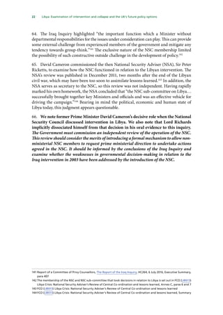 22   Libya: Examination of intervention and collapse and the UK’s future policy options 
64.	 The Iraq Inquiry highlighted “the important function which a Minister without
departmental responsibilities for the issues under consideration can play. This can provide
some external challenge from experienced members of the government and mitigate any
tendency towards group-think.”141
The exclusive nature of the NSC membership limited
the possibility of such constructive outside challenge in the development of policy.142
65.	 David Cameron commissioned the then National Security Adviser (NSA), Sir Peter
Ricketts, to examine how the NSC functioned in relation to the Libyan intervention. The
NSA’s review was published in December 2011, two months after the end of the Libyan
civil war, which may have been too soon to assimilate lessons learned.143
In addition, the
NSA serves as secretary to the NSC, so this review was not independent. Having rapidly
marked his own homework, the NSA concluded that “the NSC sub-committee on Libya…
successfully brought together key Ministers and officials and was an effective vehicle for
driving the campaign.”144
Bearing in mind the political, economic and human state of
Libya today, this judgment appears questionable.
66.	 We note former Prime Minister David Cameron’s decisive role when the National
Security Council discussed intervention in Libya. We also note that Lord Richards
implicitly dissociated himself from that decision in his oral evidence to this inquiry.
The Government must commission an independent review of the operation of the NSC.
This review should consider the merits of introducing a formal mechanism to allow non-
ministerial NSC members to request prime ministerial direction to undertake actions
agreed in the NSC. It should be informed by the conclusions of the Iraq Inquiry and
examine whether the weaknesses in governmental decision-making in relation to the
Iraq intervention in 2003 have been addressed by the introduction of the NSC.
141	Report of a Committee of Privy Counsellors, The Report of the Iraq Inquiry, HC264, 6 July 2016, Executive Summary,
para 407
142	The membership of the NSC and NSC sub-committee that took decisions in relation to Libya is set out in FCO (LIB013)
Libya Crisis: National Security Adviser’s Review of Central Co-ordination and lessons learned, Annex C, paras 6 and 7
143	FCO (LIB013) Libya Crisis: National Security Adviser’s Review of Central Co-ordination and lessons learned
144	FCO (LIB013) Libya Crisis: National Security Adviser’s Review of Central Co-ordination and lessons learned, Summary
 