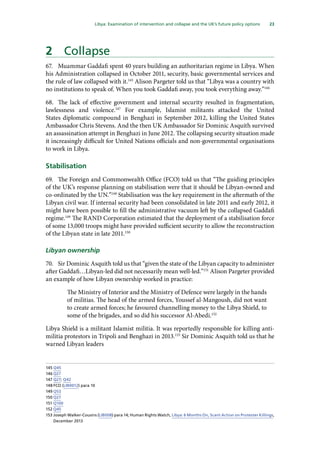 23
  Libya: Examination of intervention and collapse and the UK’s future policy options 
2	 Collapse
67.	 Muammar Gaddafi spent 40 years building an authoritarian regime in Libya. When
his Administration collapsed in October 2011, security, basic governmental services and
the rule of law collapsed with it.145
Alison Pargeter told us that “Libya was a country with
no institutions to speak of. When you took Gaddafi away, you took everything away.”146
68.	 The lack of effective government and internal security resulted in fragmentation,
lawlessness and violence.147
For example, Islamist militants attacked the United
States diplomatic compound in Benghazi in September 2012, killing the United States
Ambassador Chris Stevens. And the then UK Ambassador Sir Dominic Asquith survived
an assassination attempt in Benghazi in June 2012. The collapsing security situation made
it increasingly difficult for United Nations officials and non-governmental organisations
to work in Libya.
Stabilisation
69.	 The Foreign and Commonwealth Office (FCO) told us that “The guiding principles
of the UK’s response planning on stabilisation were that it should be Libyan-owned and
co-ordinated by the UN.”148
Stabilisation was the key requirement in the aftermath of the
Libyan civil war. If internal security had been consolidated in late 2011 and early 2012, it
might have been possible to fill the administrative vacuum left by the collapsed Gaddafi
regime.149
The RAND Corporation estimated that the deployment of a stabilisation force
of some 13,000 troops might have provided sufficient security to allow the reconstruction
of the Libyan state in late 2011.150
Libyan ownership
70.	 Sir Dominic Asquith told us that “given the state of the Libyan capacity to administer
after Gaddafi…Libyan-led did not necessarily mean well-led.”151
Alison Pargeter provided
an example of how Libyan ownership worked in practice:
The Ministry of Interior and the Ministry of Defence were largely in the hands
of militias. The head of the armed forces, Youssef al-Mangoush, did not want
to create armed forces; he favoured channelling money to the Libya Shield, to
some of the brigades, and so did his successor Al-Abedi.152
Libya Shield is a militant Islamist militia. It was reportedly responsible for killing anti-
militia protestors in Tripoli and Benghazi in 2013.153
Sir Dominic Asquith told us that he
warned Libyan leaders
145	Q45
146	Q27
147	Q27; Q42
148	FCO (LIB0012) para 10
149	Q53
150	Q27
151	Q100
152	Q45
153	Joseph Walker-Cousins (LIB008) para 14; Human Rights Watch, Libya: 6 Months On, Scant Action on Protester Killings,
December 2013
 