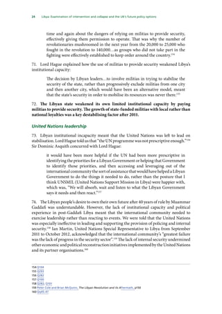 24   Libya: Examination of intervention and collapse and the UK’s future policy options 
time and again about the dangers of relying on militias to provide security,
effectively giving them permission to operate. That was why the number of
revolutionaries mushroomed in the next year from the 20,000 to 25,000 who
fought in the revolution to 140,000…as groups who did not take part in the
fighting were effectively established to keep order around the country.154
71.	 Lord Hague explained how the use of militias to provide security weakened Libya’s
institutional capacity:
The decision by Libyan leaders…to involve militias in trying to stabilise the
security of the state, rather than progressively exclude militias from one city
and then another city, which would have been an alternative model, meant
that the state’s security in order to mobilise its resources was never there.155
72.	 The Libyan state weakened its own limited institutional capacity by paying
militias to provide security. The growth of state-funded militias with local rather than
national loyalties was a key destabilising factor after 2011.
United Nations leadership
73.	 Libyan institutional incapacity meant that the United Nations was left to lead on
stabilisation. Lord Hague told us that “the UN programme was not prescriptive enough.”156
Sir Dominic Asquith concurred with Lord Hague:
it would have been more helpful if the UN had been more prescriptive in
identifying the priorities for a Libyan Government or helping that Government
to identify those priorities, and then accessing and leveraging out of the
international community the sort of assistance that would have helped a Libyan
Government to do the things it needed to do, rather than the posture that I
think UNSMIL (United Nations Support Mission in Libya) were happier with,
which was, “We will absorb, wait and listen to what the Libyan Government
says it needs and then react.”157
74.	 The Libyan people’s desire to own their own future after 40 years of rule by Muammar
Gaddafi was understandable. However, the lack of institutional capacity and political
experience in post-Gaddafi Libya meant that the international community needed to
exercise leadership rather than reacting to events. We were told that the United Nations
was especially ineffective in leading and supporting the provision of policing and internal
security.158
Ian Martin, United Nations Special Representative to Libya from September
2011 to October 2012, acknowledged that the international community’s “greatest failure
was the lack of progress in the security sector”.159
The lack of internal security undermined
othereconomicandpoliticalreconstructioninitiativesimplementedbytheUnitedNations
and its partner organisations.160
154	Q104
155	Q293
156	Q282
157	Q100
158	Q282; Q101
159	Peter Cole and Brian McQuinn, The Libyan Revolution and its Aftermath, p150
160	Qq45-47
 