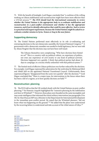 25
  Libya: Examination of intervention and collapse and the UK’s future policy options 
75.	 With the benefit of hindsight, Lord Hague concluded that “a coalition of the willing
working on Libyan stabilisation and reconstruction might have been more effective than
a UN-led process.”161
The FCO should lead the international community to review
whether the United Nations is the appropriate body to co-ordinate stabilisation and
reconstruction in a post-conflict environment and whether it has the appropriate
resources, and if not to identify alternatives that could be more effective. Such a review
is a practical and urgent requirement, because the United Nations might be asked to co-
ordinate a similar mission in Syria, Yemen or Iraq in the near future.
Supporting democracy
76.	 The United Nations performed most effectively in its role co-ordinating and
overseeing elections to the new democratic assembly, the General National Congress.162
A
government with a democratic mandate was needed to build legitimacy, but we were told
by Alison Pargeter that the elections may not have been well timed:
The Libyans themselves were complaining, “Why have elections been foisted
on us?” This is a country with no political culture, no experience of politics,
not even any experience of civil society or any kind of political activism.
Elections happened very quickly. I think that political parties had about 18
days to campaign, in a society totally unfamiliar with that political system.163
77.	 The limited stock of effective Libyan politicians was further reduced by the elections.
For example, Lord Hague expressed his admiration for the work done by Mahmoud Jibril
and Abdul Jalil on the appointed National Transitional Council. Unfortunately, those
experienced figures “disappeared from the scene very quickly” after the elections.164
Lord
Hague concluded that “There is a major issue, for interventions in the future where there
has been a fall of a regime, as to how quickly elections are held.”165
Reconstruction: planning
78.	 The FCO told us that the UK worked closely with the United Nations on post-conflict
planning.166
Sir Dominic Asquith highlighted the “extensive planning by the stabilisation
unit here in Whitehall”.167
However, those plans were founded on the same incomplete and
inaccurate intelligence that informed the initial military intervention [see paragraphs 25 to
30]. Sir Alan Duncan MP was a Minister in the Department for International Development
in the immediate post-conflict period. He stated that the Whitehall planners “did not
know what was happening on the ground.”168
He added that the plans were undermined
by the recurring failure to understand and take account of the tribal nature of Libya.169
161	Q290
162	Q35; Q282
163	Q44 [Alison Pargeter]
164	Q282
165	Q284
166	FCO (LIB0012) para 10
167	Q88
168	Q381
169	Q379; Q381 [Sir Alan Duncan]
 