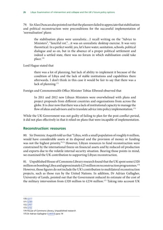 26   Libya: Examination of intervention and collapse and the UK’s future policy options 
79.	 SirAlanDuncanalsopointedoutthattheplannersfailedtoappreciatethatstabilisation
and political reconstruction were preconditions for the successful implementation of
‘normalisation’ plans:
the stabilisation plans were unrealistic…I recall writing on the “Advice to
Ministers”, “fanciful rot.”…it was an unrealistic desktop exercise. It was very
theoretical. In a perfect world, yes, let’s have water, sanitation, schools, political
dialogue and so on, but in the absence of a proper political settlement and
indeed a settled state, there was no forum in which stabilisation could take
place.170
Lord Hague stated that
there was a lot of planning, but lack of ability to implement it because of the
condition of Libya and the lack of stable institutions and capabilities there
afterwards. I don’t think in this case it would be fair to say that there was a
lack of planning.171
Foreign and Commonwealth Office Minister Tobias Ellwood observed that
In 2011 and 2012 new Libyan Ministers were overwhelmed with plans and
project proposals from different countries and organisations from across the
globe. It is clear now that there was a lack of institutional capacity to manage the
flow of ideas and advisors and to translate advice into policy implementation.172
While the UK Government was not guilty of failing to plan for the post-conflict period,
it did not plan effectively in that it relied on plans that were incapable of implementation.
Reconstruction: resources
80.	 Sir Dominic Asquith told us that “Libya, with a small population of roughly 6 million,
would have considerable assets at its disposal and the provision of money or funding
was not the highest priority.”173
However, Libyan resources to fund reconstruction were
constrained by the international freeze on financial assets and by reduced oil production
and exports due to the volatile internal security situation. Bearing those points in mind,
we examined the UK contribution to supporting Libyan reconstruction.
81.	 UnpublishedHouseofCommonsLibraryresearchfoundthattheUKspentsome£320
milliononbombingLibyaandapproximately£25milliononreconstructionprogrammes.174
However, those figures do not include the UK’s contribution to multilateral reconstruction
projects, such as those run by the United Nations. In addition, Dr Adrian Gallagher,
University of Leeds, pointed out that the Government reduced its estimate of the cost of
the military intervention from £320 million to £234 million.175
Taking into account UK
170	Q377
171	Q280
172	Q497
173	Q102
174	House of Commons Library, Unpublished research
175	Dr Adrian Gallagher (LIB003) para 14
 