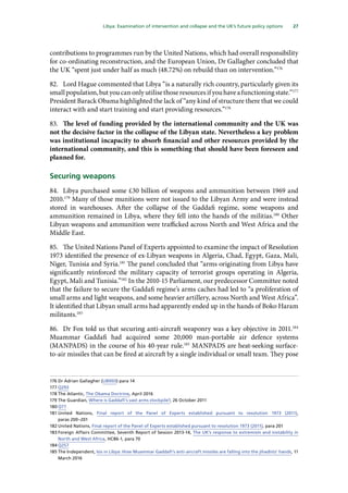 27
  Libya: Examination of intervention and collapse and the UK’s future policy options 
contributions to programmes run by the United Nations, which had overall responsibility
for co-ordinating reconstruction, and the European Union, Dr Gallagher concluded that
the UK “spent just under half as much (48.72%) on rebuild than on intervention.”176
82.	 Lord Hague commented that Libya “is a naturally rich country, particularly given its
smallpopulation,butyoucanonlyutilisethoseresourcesifyouhaveafunctioningstate.”177
President Barack Obama highlighted the lack of “any kind of structure there that we could
interact with and start training and start providing resources.”178
83.	 The level of funding provided by the international community and the UK was
not the decisive factor in the collapse of the Libyan state. Nevertheless a key problem
was institutional incapacity to absorb financial and other resources provided by the
international community, and this is something that should have been foreseen and
planned for.
Securing weapons
84.	 Libya purchased some £30 billion of weapons and ammunition between 1969 and
2010.179
Many of those munitions were not issued to the Libyan Army and were instead
stored in warehouses. After the collapse of the Gaddafi regime, some weapons and
ammunition remained in Libya, where they fell into the hands of the militias.180
Other
Libyan weapons and ammunition were trafficked across North and West Africa and the
Middle East.
85.	 The United Nations Panel of Experts appointed to examine the impact of Resolution
1973 identified the presence of ex-Libyan weapons in Algeria, Chad, Egypt, Gaza, Mali,
Niger, Tunisia and Syria.181
The panel concluded that “arms originating from Libya have
significantly reinforced the military capacity of terrorist groups operating in Algeria,
Egypt, Mali and Tunisia.”182
In the 2010-15 Parliament, our predecessor Committee noted
that the failure to secure the Gaddafi regime’s arms caches had led to “a proliferation of
small arms and light weapons, and some heavier artillery, across North and West Africa”.
It identified that Libyan small arms had apparently ended up in the hands of Boko Haram
militants.183
86.	 Dr Fox told us that securing anti-aircraft weaponry was a key objective in 2011.184
Muammar Gaddafi had acquired some 20,000 man-portable air defence systems
(MANPADS) in the course of his 40-year rule.185
MANPADS are heat-seeking surface-
to-air missiles that can be fired at aircraft by a single individual or small team. They pose
176	Dr Adrian Gallagher (LIB003) para 14
177	Q293
178	The Atlantic, The Obama Doctrine, April 2016
179	The Guardian, Where is Gaddafi’s vast arms stockpile?, 26 October 2011
180	Q77
181	United Nations, Final report of the Panel of Experts established pursuant to resolution 1973 (2011),
paras 200–201
182	United Nations, Final report of the Panel of Experts established pursuant to resolution 1973 (2011), para 201
183	Foreign Affairs Committee, Seventh Report of Session 2013-14, The UK’s response to extremism and instability in
North and West Africa, HC86-1, para 70
184	Q257
185	The Independent, Isis in Libya: How Muammar Gaddafi’s anti-aircraft missiles are falling into the jihadists’ hands, 11
March 2016
 