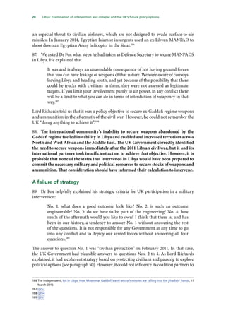 28   Libya: Examination of intervention and collapse and the UK’s future policy options 
an especial threat to civilian airliners, which are not designed to evade surface-to-air
missiles. In January 2014, Egyptian Islamist insurgents used an ex-Libyan MANPAD to
shoot down an Egyptian Army helicopter in the Sinai.186
87.	 We asked Dr Fox what steps he had taken as Defence Secretary to secure MANPADS
in Libya. He explained that
It was and is always an unavoidable consequence of not having ground forces
that you can have leakage of weapons of that nature. We were aware of convoys
leaving Libya and heading south, and yet because of the possibility that there
could be trucks with civilians in them, they were not assessed as legitimate
targets. If you limit your involvement purely to air power, in any conflict there
will be a limit to what you can do in terms of interdiction of weaponry in that
way.187
Lord Richards told us that it was a policy objective to secure ex-Gaddafi regime weapons
and ammunition in the aftermath of the civil war. However, he could not remember the
UK “doing anything to achieve it”.188
88.	 The international community’s inability to secure weapons abandoned by the
Gaddafi regime fuelled instability in Libya and enabled and increased terrorism across
North and West Africa and the Middle East. The UK Government correctly identified
the need to secure weapons immediately after the 2011 Libyan civil war, but it and its
international partners took insufficient action to achieve that objective. However, it is
probable that none of the states that intervened in Libya would have been prepared to
commit the necessary military and political resources to secure stocks of weapons and
ammunition. That consideration should have informed their calculation to intervene.
A failure of strategy
89.	 Dr Fox helpfully explained his strategic criteria for UK participation in a military
intervention:
No. 1: what does a good outcome look like? No. 2: is such an outcome
engineerable? No. 3: do we have to be part of the engineering? No. 4: how
much of the aftermath would you like to own? I think that there is, and has
been in our history, a tendency to answer No. 1 without answering the rest
of the questions. It is not responsible for any Government at any time to go
into any conflict and to deploy our armed forces without answering all four
questions.189
The answer to question No. 1 was “civilian protection” in February 2011. In that case,
the UK Government had plausible answers to questions Nos. 2 to 4. As Lord Richards
explained, it had a coherent strategy based on protecting civilians and pausing to explore
politicaloptions[seeparagraph50].However,itcouldnotinfluenceitscoalitionpartnersto
186	The Independent, Isis in Libya: How Muammar Gaddafi’s anti-aircraft missiles are falling into the jihadists’ hands, 11
March 2016
187	Q257
188	Q354
189	Q267
 