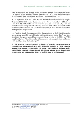 29
  Libya: Examination of intervention and collapse and the UK’s future policy options 
agree and implement that strategy. Instead, it suddenly changed its answer to question No.
1 to “regime change” without addressing questions Nos. 2 to 4. This strategic incoherence
formed the root of the international community’s failure to stabilise Libya.
90.	 In September 2011, the United Nations Security Council unanimously adopted
Resolution 2009, which set out the mandate for the United Nations Support Mission in
Libya (UNSMIL).190
UNSMIL was empowered to “support” and “assist” Libyan national
efforts to restore security and state authority. Resolution 2009 did not empower UNSMIL
to exercise leadership, which was a fatal omission bearing in mind the limited capacity of
the Libyan state and politicians.
91.	 President Barack Obama expressed his disappointment in the UK and France for
not exercising leadership on stabilisation and reconstruction, stating that “I had more
faith in the Europeans, given Libya’s proximity, being invested in the follow-up.”191
He
added that the then Prime Minister David Cameron stopped paying attention and became
“distracted by a range of other things.”192
92.	 We recognise that the damaging experience of post-war intervention in Iraq
engendered an understandable reluctance to impose solutions in Libya. However,
because the UK along with France led the military intervention, it had a particular
responsibility to support Libyan economic and political reconstruction, which became
an impossible task because of the failure to establish security on the ground.
190	United Nations, Security Council Resolution 2009, 16 September 2011
191	The Atlantic, The Obama Doctrine, April 2016
192	The Atlantic, The Obama Doctrine, April 2016
 