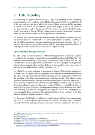 30   Libya: Examination of intervention and collapse and the UK’s future policy options 
3	 Future policy
93.	 Following the general election in 2014, Libya was governed by two competing
administrations, one of which, the General National Congress (GNC), was based in Tripoli
in the west and the other one of which, the House of Representatives (HOR), was based
in Tobruk in the east. When the HOR was ejected from Tripoli in 2014, it lost control of
key state institutions such as the National Oil Corporation. In response, the HOR created
parallel institutions in the east. This left Libya with two competing national oil companies,
which has restricted oil exports, economic growth and tax revenues.193
94.	 Militias associated with the two administrations have fought an intermittent civil
war across Libya since summer 2014. The consequent collapse of internal security and
the rule of law engendered ongoing humanitarian, economic and migration crises.194
In
addition, various tribes, independent militias and ISIL took advantage of the absence of
central government to seize control of portions of Libyan territory.
Government of National Accord
95.	 The United Nations attempted to address the fragmentation of authority in Libya
by brokering the formation of a single Government of National Accord (GNA). The FCO
submitted written evidence to our inquiry in September 2015. It stated that the then
United Nations Special Representative, Bernardino León, was hoping to “reach agreement
between the participants of the political dialogue in time to allow a new Government of
National Accord (GNA) to be formed by 20 October 2015.”195
96.	 The FCO was overly optimistic in its assessment that the GNA would be appointed by
October 2015. The Libyan Political Agreement, which detailed the settlement establishing
the GNA, was signed in December 2015 following extensive negotiations.196
However,
the formation of the GNA was contingent on ratification by the HOR, which retained
legislative, appointment and scrutiny functions under the Libyan Political Agreement.197
At the time of writing (September 2016), however, the HOR has not held a vote to ratify the
GNA, despite having made several promises to do so.198
When we visited North Africa in
March 2016, we heard that some HOR Deputies were boycotting proceedings, that others
were unwilling to attend due to the personal danger and that at least one Deputy had
been kidnapped. Those barriers to the ratification of the GNA are indicative of the deep
political, tribal and religious divisions in Libya.
97.	 Despite the HOR’s failure to hold a vote on ratification, the United Nations recognised
the GNA as the sole legitimate government of Libya in December 2015.199
The GNA
conducted its initial meetings in Tunisia, because it was too dangerous for it to meet in
193	The Libya Observer, Tobruk Parliament’s government sells oil illegally, 25 April 2016
194	FCO (LIB0012) paras 33 to 38
195	FCO (LIB0012) para 22
196	UNSMIL, Libyan Political Agreement, 17 December 2015
197	UNSMIL, Libyan Political Agreement, 17 December 2015, Articles 12 and 13
198	The Economist, Fighting Islamic State in Libya, 17 June 2016
199	United Nations, Unanimously Adopting Resolution 2259 (2015) Security Council Welcomes Signing of Libyan Political
Agreement on New Government for Strife-Torn Country, 23 December 2015
 