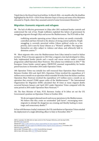 31
  Libya: Examination of intervention and collapse and the UK’s future policy options 
Tripoli due to the threat from local militias. In March 2016—six months after the deadline
highlighted by the FCO—GNA Prime Minister Fayez al-Serraj and some of his Ministers
relocated to Tripoli, where they assumed control of some Government Ministries.200
Migration: Economic migrants and refugees
98.	 The lack of effective government in Libya after 2011 weakened border controls and
undermined the rule of law. People traffickers exploited this failure of government by
smuggling migrants through Libya and across the Mediterranean. The FCO told us that
trafficking networks operating across Libyan territory are mostly criminally
controlled and have thrived in the absence of strong central authority. People
smuggling is currently perceived within Libyan political circles as a low
priority, and is seen by many Libyans as a “Western” problem. The migrants
themselves are often subject to violence and abuse, and arbitrarily held in
detention centres.201
99.	 Most migrants who cross the Mediterranean from Libya intend to travel to Italian
territory. When it became apparent in 2013 that a migrant crisis had developed in Libya,
Italy implemented border patrols and a search and rescue service under a national
programme called Operation Mare Nostrum. This scheme was withdrawn in 2014.202
The
European Union border control agency FRONTEX assumed responsibility for border
patrol functions in November 2014 under Operation Triton.
100.	Operation Triton was initially less well resourced than Operation Mare Nostrum.
Between October 2014 and April 2015, Operation Triton involved the expenditure of 3
million euros a month on an operation which extended 30 miles from the Italian coastline;
Operation Mare Nostrum involved the expenditure of 9 million euros a month on an
operation that covered 27,000 square miles of the Mediterranean.203
The International
Organization for Migration (IOM) calculated that 30 times as many migrant deaths
occurred between January and April 2015 under Operation Triton compared with the
same period in 2014 under Operation Mare Nostrum.204
101.	The then Minister of State, FCO, Baroness Anelay of St Johns set out the UK
Government’s position on Operation Triton in October 2014:
We do not support planned search and rescue operations in the Mediterranean.
We believe that they create an unintended “pull factor”, encouraging more
migrants to attempt the dangerous sea crossing and thereby leading to more
tragic and unnecessary deaths.205
In line with Baroness Anelay’s statement, the UK contribution to Operation Triton entailed
the deployment of a single debriefing officer to Italy in November 2014.206
200	For example, the GNA did not take control of the Transport Ministry until late April 2016.
201	FCO (LIB012) para 35
202	Reuters, Italy in talks with EU to share responsibility for boat migrants, 8 July 2014
203	The Guardian, UK axes support for Mediterranean migrant rescue operation, 27 October 2014
204	FCO (LIB012) para 34
205	HL Deb, 15 October 2014, col. WA41 [Lords Written Answer]
206	HL Deb, 30 October 2014, col. 1310 [Lords Chamber]
 
