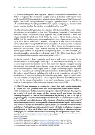 32   Libya: Examination of intervention and collapse and the UK’s future policy options 
102.	Hundreds of migrants transiting from Libya to Italy drowned in shipwrecks in April
2015.207
In response, the Government abruptly reversed its position on Operation Triton
and deployed HMS Bulwark and three helicopters to the Mediterranean. The UK currently
deploys “two Border Force patrol vessels” to support Operation Triton.208
In addition, the
UK contributed Royal Navy frigates to Operation Sophia, an ongoing EU mission “which
focuses on understanding the criminal networks behind the boats.”209
103.	The International Organization for Migration (IOM) estimated that some 1 million
migrants were present in Libya in June 2016. This estimate comprised 425,000 internally
displaced Libyans, 250,000 non-Libyan migrants and 250,000 returnees.210
Most non-
Libyan migrants travelled from West Africa, the Horn of Africa, South Asia and the
Middle East. The most common countries of origin for non-Libyan migrants were Niger,
Egypt, Chad, Ghana and Sudan.211
Between 1 January and 31 May 2016, 47,851 migrants
arrived in Italy after crossing the Mediterranean from Libya. A similar number of migrants
attempted the crossing over the same period in 2015. Despite the increased resources
committed to Operation Triton, however, crossing the Mediterranean is becoming
increasingly hazardous for migrants transiting through Libya. The IOM recorded 2,061
migrants as dead or missing between 1 January and 31 May 2016, which showed a 15%
increase in fatalities compared with the same period in 2015.212
104.	People smugglers have reportedly used search and rescue operations in the
Mediterranean to facilitate people trafficking.213
The international community has a duty
to rescue migrants in international waters. That means that if people smugglers can ship
migrants into international waters, they can contact search and rescue services, which
will rescue the migrants and transport them to Europe. Addressing irregular migration
across the Mediterranean will require long-term solutions that include the disruption of
the business model of people traffickers who seek to profit by exploiting migrants. The
establishment of a national authority that can effectively police Libyan territorial waters
and turn boats back to Libyan ports is a critical objective. However, it would be unrealistic
to hope for the success of such efforts in the short term, because control of the Libyan
coastline is contingent on effective nationwide government by the GNA.
105.	The FCO must set out and re-examine the evidence base underpinning its assertion
in October 2014 that “planned search and rescue operations in the Mediterranean …
create an unintended ‘pull factor’, encouraging more migrants to attempt the dangerous
sea crossing”. It must also assess whether planned search and rescue operations
encouraged migrants to cross the Mediterranean in the first half of 2016 in the light of
people smugglers’ current methods of operation in relation to international search and
rescue. It should support Italian and wider European efforts to secure the agreement of
countries of origin to accept, where possible, the repatriation of irregular migrants who
have arrived in Europe but do not meet asylum criteria, as well as the need to tackle the
main factors fuelling the desire to migrate. Given its role in the conflict and subsequent
destabilisation in Libya, the UK has a particular responsibility in relation to migrants
and refugees, an issue which has been exacerbated by the collapse of the Libyan state.
207	The Telegraph, UN confirms 800 dead in shipwreck disaster, 20 April 2015
208	FCO (LIB012) para 37
209	FCO (LIB012) para 37
210	International Organization for Migration, Displacement Tracking Matrix Libya, May-June 2016, p1
211	International Organization for Migration, Displacement Tracking Matrix Libya, May-June 2016, p19
212	International Organization for Migration, Displacement Tracking Matrix Libya, May-June 2016, p20
213	Patrick Kingsley, The New Odyssey: The Story of Europe’s Refugee Crisis, p99
 