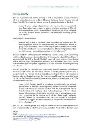 33
  Libya: Examination of intervention and collapse and the UK’s future policy options 
Internal security
106.	The maintenance of internal security is both a precondition of and obstacle to
effective national government in Libya. Malcolm Chalmers, Deputy Director-General,
Royal United Services Institute, pointed out that despite the formation of the GNA
there will not be a single Libyan security force for some time to come. It will
be a decentralised state in terms of security provision; a number of different
militias in different places…you would still find a large part of the energy of
the various different militias and official army focused on defending against
each other.214
Professor Joffé commented that
you may well be able to constitute a new institution, and you may even be
able to populate it, but until it controls security, it is an irrelevance. How it is
going to control security, I really cannot see, partly because of the resistance of
General Khalifa Haftar, and also simply because of the existing militias…They
are still extremely resistant to any question of external control.215
107.	Khalifa Haftar is the commander of the Libyan National Army, which is a relatively
well trained and equipped Libyan militia. Despite its name, the Libyan National Army is
associated with the HOR in Tobruk. The GNA apparently exerts no control over Khalifa
Haftar, who has fought Islamist groups and other militias in Libya since 2014. Khalifa
Haftar reportedly encouraged his supporters in the HOR to boycott proceedings to ratify
the GNA.216
108.	InAugust2016,theLibyanNationalArmyclashedwithanothermilitia,thePetroleum
Facilities Guard, around the Zueitina oil terminal.217
The Petroleum Facilities Guard is
associated with the National Oil Corporation based in Tripoli. The oil infrastructure at
Zueitina is key to Libya’s oil economy. The Governments of France, Germany, Italy, Spain,
the UK and the United States issued a joint statement of concern on 10 August 2016.218
The
statement emphasised that
control of all facilities should be transferred unconditionally and without
preconditions or delay back to the legitimate national authorities recognised
as such by UN Security Council Resolution 2259. All parties [should] refrain
from hostilities and avoid any action that could damage or disrupt Libya’s
energy infrastructure…Restoring oil exports is vital to generating revenues
that can provide for the essential needs of the Libyan people, including
electricity, healthcare, and infrastructure. It is in the interests of all Libyans
that they fully support the efforts led by the GNA to provide these key services
to the Libyan people.219
109.	The GNA can only govern effectively if it controls the militias, but the militias can
only be controlled by an effective government. Jonathan Powell told us that that Catch
214	Q410
215	Q83
216	BBC News, Profile: Libya’s military strongman Khalifa Haftar, 22 April 2016
217	Libya Observer, NOC says fight between Haftar and Jodran will destroy oil facilities, 8 August 2016
218	FCO, Joint statement on Libya, 10 August 2016
219	FCO, Joint statement on Libya, 10 August 2016
 