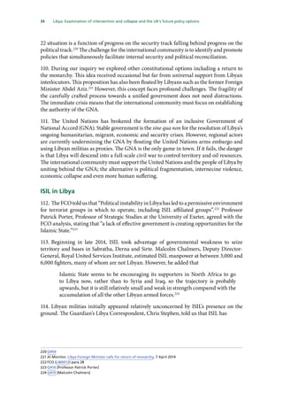 34   Libya: Examination of intervention and collapse and the UK’s future policy options 
22 situation is a function of progress on the security track falling behind progress on the
political track.220
The challenge for the international community is to identify and promote
policies that simultaneously facilitate internal security and political reconciliation.
110.	During our inquiry we explored other constitutional options including a return to
the monarchy. This idea received occasional but far from universal support from Libyan
interlocutors. This proposition has also been floated by Libyans such as the former Foreign
Minister Abdel Aziz.221
However, this concept faces profound challenges. The fragility of
the carefully crafted process towards a unified government does not need distractions.
The immediate crisis means that the international community must focus on establishing
the authority of the GNA.
111.	The United Nations has brokered the formation of an inclusive Government of
National Accord (GNA). Stable government is the sine qua non for the resolution of Libya’s
ongoing humanitarian, migrant, economic and security crises. However, regional actors
are currently undermining the GNA by flouting the United Nations arms embargo and
using Libyan militias as proxies. The GNA is the only game in town. If it fails, the danger
is that Libya will descend into a full-scale civil war to control territory and oil resources.
The international community must support the United Nations and the people of Libya by
uniting behind the GNA; the alternative is political fragmentation, internecine violence,
economic collapse and even more human suffering.
ISIL in Libya
112.	The FCO told us that “Political instability in Libya has led to a permissive environment
for terrorist groups in which to operate, including ISIL affiliated groups”.222
Professor
Patrick Porter, Professor of Strategic Studies at the University of Exeter, agreed with the
FCO analysis, stating that “a lack of effective government is creating opportunities for the
Islamic State.”223
113.	Beginning in late 2014, ISIL took advantage of governmental weakness to seize
territory and bases in Sabratha, Derna and Sirte. Malcolm Chalmers, Deputy Director-
General, Royal United Services Institute, estimated ISIL manpower at between 3,000 and
6,000 fighters, many of whom are not Libyan. However, he added that
Islamic State seems to be encouraging its supporters in North Africa to go
to Libya now, rather than to Syria and Iraq, so the trajectory is probably
upwards, but it is still relatively small and weak in strength compared with the
accumulation of all the other Libyan armed forces.224
114.	Libyan militias initially appeared relatively unconcerned by ISIL’s presence on the
ground. The Guardian’s Libya Correspondent, Chris Stephen, told us that ISIL has
220	Q450
221	Al Monitor, Libya Foreign Minister calls for return of monarchy, 7 April 2014
222	FCO (LIB0012) para 28
223	Q410 [Professor Patrick Porter]
224	Q410 [Malcolm Chalmers]
 