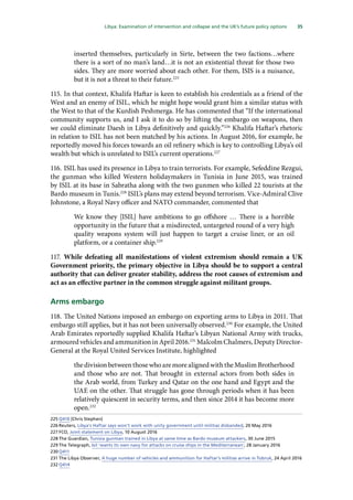 35
  Libya: Examination of intervention and collapse and the UK’s future policy options 
inserted themselves, particularly in Sirte, between the two factions…where
there is a sort of no man’s land…it is not an existential threat for those two
sides. They are more worried about each other. For them, ISIS is a nuisance,
but it is not a threat to their future.225
115.	In that context, Khalifa Haftar is keen to establish his credentials as a friend of the
West and an enemy of ISIL, which he might hope would grant him a similar status with
the West to that of the Kurdish Peshmerga. He has commented that “If the international
community supports us, and I ask it to do so by lifting the embargo on weapons, then
we could eliminate Daesh in Libya definitively and quickly.”226
Khalifa Haftar’s rhetoric
in relation to ISIL has not been matched by his actions. In August 2016, for example, he
reportedly moved his forces towards an oil refinery which is key to controlling Libya’s oil
wealth but which is unrelated to ISIL’s current operations.227
116.	ISIL has used its presence in Libya to train terrorists. For example, Sefeddine Rezgui,
the gunman who killed Western holidaymakers in Tunisia in June 2015, was trained
by ISIL at its base in Sabratha along with the two gunmen who killed 22 tourists at the
Bardo museum in Tunis.228
ISIL’s plans may extend beyond terrorism. Vice-Admiral Clive
Johnstone, a Royal Navy officer and NATO commander, commented that
We know they [ISIL] have ambitions to go offshore … There is a horrible
opportunity in the future that a misdirected, untargeted round of a very high
quality weapons system will just happen to target a cruise liner, or an oil
platform, or a container ship.229
117.	While defeating all manifestations of violent extremism should remain a UK
Government priority, the primary objective in Libya should be to support a central
authority that can deliver greater stability, address the root causes of extremism and
act as an effective partner in the common struggle against militant groups.
Arms embargo
118.	The United Nations imposed an embargo on exporting arms to Libya in 2011. That
embargo still applies, but it has not been universally observed.230
For example, the United
Arab Emirates reportedly supplied Khalifa Haftar’s Libyan National Army with trucks,
armoured vehicles and ammunition in April 2016.231
Malcolm Chalmers, Deputy Director-
General at the Royal United Services Institute, highlighted
thedivisionbetweenthosewhoaremorealignedwiththeMuslimBrotherhood
and those who are not. That brought in external actors from both sides in
the Arab world, from Turkey and Qatar on the one hand and Egypt and the
UAE on the other. That struggle has gone through periods when it has been
relatively quiescent in security terms, and then since 2014 it has become more
open.232
225	Q410 [Chris Stephen]
226	Reuters, Libya’s Haftar says won’t work with unity government until militias disbanded, 20 May 2016
227	FCO, Joint statement on Libya, 10 August 2016
228	The Guardian, Tunisia gunman trained in Libya at same time as Bardo museum attackers, 30 June 2015
229	The Telegraph, Isil ‘wants its own navy for attacks on cruise ships in the Mediterranean’, 28 January 2016
230	Q411
231	The Libya Observer, A huge number of vehicles and ammunition for Haftar’s militias arrive in Tobruk, 24 April 2016
232	Q414
 