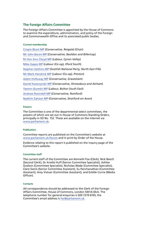 The Foreign Affairs Committee
The Foreign Affairs Committee is appointed by the House of Commons
to examine the expenditure, administration, and policy of the Foreign
and Commonwealth Office and its associated public bodies.
Current membership
Crispin Blunt MP (Conservative, Reigate) (Chair)
Mr John Baron MP (Conservative, Basildon and Billericay)
Rt Hon Ann Clwyd MP (Labour, Cynon Valley)
Mike Gapes MP (Labour (Co-op), Ilford South)
Stephen Gethins MP (Scottish National Party, North East Fife)
Mr Mark Hendrick MP (Labour (Co-op), Preston)
Adam Holloway MP (Conservative, Gravesham)
Daniel Kawczynski MP (Conservative, Shrewsbury and Atcham)
Yasmin Qureshi MP (Labour, Bolton South East)
Andrew Rosindell MP (Conservative, Romford)
Nadhim Zahawi MP (Conservative, Stratford-on-Avon)
Powers
The Committee is one of the departmental select committees, the
powers of which are set out in House of Commons Standing Orders,
principally in SO No. 152. These are available on the internet via
www.parliament.uk.
Publication
Committee reports are published on the Committee’s website at
www.parliament.uk/facom and in print by Order of the House.
Evidence relating to this report is published on the inquiry page of the
Committee’s website.
Committee staff
The current staff of the Committee are Kenneth Fox (Clerk), Nick Beech
(Second Clerk), Dr Ariella Huff (Senior Committee Specialist), Ashlee
Godwin (Committee Specialist), Nicholas Wade (Committee Specialist),
Clare Genis (Senior Committee Assistant), Su Panchanathan (Committee
Assistant), Amy Vistuer (Committee Assistant), and Estelle Currie (Media
Officer).
Contacts
All correspondence should be addressed to the Clerk of the Foreign
Affairs Committee, House of Commons, London SW1A 0AA. The
telephone number for general enquiries is 020 7219 6105; the
Committee’s email address is fac@parliament.uk.
 
