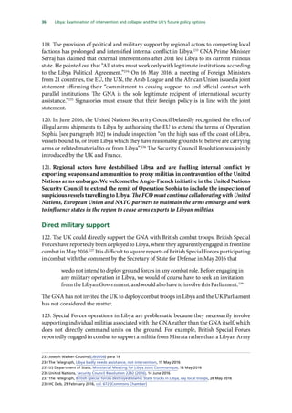 36   Libya: Examination of intervention and collapse and the UK’s future policy options 
119.	The provision of political and military support by regional actors to competing local
factions has prolonged and intensified internal conflict in Libya.233
GNA Prime Minister
Serraj has claimed that external interventions after 2011 led Libya to its current ruinous
state. He pointed out that “All states must work only with legitimate institutions according
to the Libya Political Agreement.”234
On 16 May 2016, a meeting of Foreign Ministers
from 21 countries, the EU, the UN, the Arab League and the African Union issued a joint
statement affirming their “commitment to ceasing support to and official contact with
parallel institutions. The GNA is the sole legitimate recipient of international security
assistance.”235
Signatories must ensure that their foreign policy is in line with the joint
statement.
120.	In June 2016, the United Nations Security Council belatedly recognised the effect of
illegal arms shipments to Libya by authorising the EU to extend the terms of Operation
Sophia [see paragraph 102] to include inspection “on the high seas off the coast of Libya,
vessels bound to, or from Libya which they have reasonable grounds to believe are carrying
arms or related material to or from Libya”.236
The Security Council Resolution was jointly
introduced by the UK and France.
121.	Regional actors have destabilised Libya and are fuelling internal conflict by
exporting weapons and ammunition to proxy militias in contravention of the United
Nations arms embargo. We welcome the Anglo-French initiative in the United Nations
Security Council to extend the remit of Operation Sophia to include the inspection of
suspicious vessels travelling to Libya. The FCO must continue collaborating with United
Nations, European Union and NATO partners to maintain the arms embargo and work
to influence states in the region to cease arms exports to Libyan militias.
Direct military support
122.	The UK could directly support the GNA with British combat troops. British Special
Forces have reportedly been deployed to Libya, where they apparently engaged in frontline
combat in May 2016.237
It is difficult to square reports of British Special Forces participating
in combat with the comment by the Secretary of State for Defence in May 2016 that
we do not intend to deploy ground forces in any combat role. Before engaging in
any military operation in Libya, we would of course have to seek an invitation
fromtheLibyanGovernment,andwouldalsohavetoinvolvethisParliament.238
The GNA has not invited the UK to deploy combat troops in Libya and the UK Parliament
has not considered the matter.
123.	Special Forces operations in Libya are problematic because they necessarily involve
supporting individual militias associated with the GNA rather than the GNA itself, which
does not directly command units on the ground. For example, British Special Forces
reportedly engaged in combat to support a militia from Misrata rather than a Libyan Army
233	Joseph Walker-Cousins (LIB0008) para 19
234	The Telegraph, Libya badly needs assistance, not intervention, 15 May 2016
235	US Department of State, Ministerial Meeting for Libya Joint Communique, 16 May 2016
236	United Nations, Security Council Resolution 2292 (2016), 14 June 2016
237	The Telegraph, British special forces destroyed Islamic State trucks in Libya, say local troops, 26 May 2016
238	HC Deb, 29 February 2016, col. 672 [Commons Chamber]
 