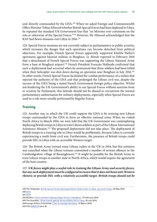 37
  Libya: Examination of intervention and collapse and the UK’s future policy options 
unit directly commanded by the GNA.239
When we asked Foreign and Commonwealth
Office Minister Tobias Ellwood whether British Special Forces had been deployed to Libya,
he repeated the standard UK Government line that “no Minister ever comments on the
role or otherwise of the Special Forces.”240
However, Mr Ellwood acknowledged that the
RAF had flown missions over Libya in 2016.241
124.	Special Forces missions are not currently subject to parliamentary or public scrutiny,
which increases the danger that such operations can become detached from political
objectives. For example, French Special Forces apparently supported Khalifa Haftar’s
operations against Islamist militias in Benghazi. Le Monde reported in February 2016
that a detachment of French Special Forces was supporting the Libyan National Army
from a base at Benghazi airport.242
French President François Hollande confirmed that
such a deployment had occurred when he announced that three soldiers had been killed
when their helicopter was shot down during an operation near Benghazi in July 2016.243
In other words, French Special Forces facilitated the combat performance of a militia that
rejected the authority of the GNA and that prolonged the Libyan civil war, despite the
success of the GNA being a stated French Government foreign policy objective. Whilst
not hindering the UK Government’s ability to use Special Forces without sanction from
or scrutiny by Parliament, this latitude should not be abused to circumvent the normal
parliamentary authorisation for military deployments, especially when Special Forces are
used in a role more usually performed by Regular Forces.
Training
125.	Another way in which the UK could support the GNA is by training new Libyan
troops commanded by the GNA to form an effective national army. When we visited
North Africa in March 2016, we were told that the UK Government was contemplating
deployingBritishtroopsinLibyatotrainLibyansoldiersaspartoftheLibyanInternational
Assistance Mission.244
The proposed deployment did not take place. The deployment of
British troops to a training role in Libya would be problematic, because Libya is currently
experiencing a multi-front civil war. Furthermore, the presence of British troops could
provide ISIL in Libya with an accessible Western target.
126.	The British Army trained some Libyan cadets in the UK in 2014, but this initiative
was cancelled when the Libyan trainees committed a number of serious offences in the
Cambridgeshire village of Bassingbourn.245
It might be possible for the British Army to
train Libyan troops in another state in North Africa, which would require the agreement
of the host country.
127.	UK forces might play a useful role in training the Libyan Army and security forces,
but any such deployment must be configured to ensure that it does not boost anti-Western
rhetoric or provide ISIL with a relatively accessible target. British troops should not be
239	The Telegraph, British special forces destroyed Islamic State trucks in Libya, say local troops, 26 May 2016
240	Q512
241	Q515
242	Reuters, French advisers helping Libyan forces in Benghazi, 25 February 2016
243	The Guardian, Three French special forces soldiers die in Libya, 20 July 2016
244	Foreign Affairs Committee, Chair to Foreign Secretary, 15 March 2016
245	FCO (LIB0012) para 20
 