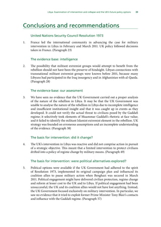 39
  Libya: Examination of intervention and collapse and the UK’s future policy options 
Conclusions and recommendations
United Nations Security Council Resolution 1973
1.	 France led the international community in advancing the case for military
intervention in Libya in February and March 2011. UK policy followed decisions
taken in France. (Paragraph 23)
The evidence base: intelligence
2.	 The possibility that militant extremist groups would attempt to benefit from the
rebellion should not have been the preserve of hindsight. Libyan connections with
transnational militant extremist groups were known before 2011, because many
Libyans had participated in the Iraq insurgency and in Afghanistan with al-Qaeda.
(Paragraph 28)
The evidence base: our assessment
3.	 We have seen no evidence that the UK Government carried out a proper analysis
of the nature of the rebellion in Libya. It may be that the UK Government was
unable to analyse the nature of the rebellion in Libya due to incomplete intelligence
and insufficient institutional insight and that it was caught up in events as they
developed. It could not verify the actual threat to civilians posed by the Gaddafi
regime; it selectively took elements of Muammar Gaddafi’s rhetoric at face value;
and it failed to identify the militant Islamist extremist element in the rebellion. UK
strategy was founded on erroneous assumptions and an incomplete understanding
of the evidence. (Paragraph 38)
The basis for intervention: did it change?
4.	 The UK’s intervention in Libya was reactive and did not comprise action in pursuit
of a strategic objective. This meant that a limited intervention to protect civilians
drifted into a policy of regime change by military means. (Paragraph 49)
The basis for intervention: were political alternatives explored?
5.	 Political options were available if the UK Government had adhered to the spirit
of Resolution 1973, implemented its original campaign plan and influenced its
coalition allies to pause military action when Benghazi was secured in March
2011. Political engagement might have delivered civilian protection, regime change
and reform at lesser cost to the UK and to Libya. If political engagement had been
unsuccessful, the UK and its coalition allies would not have lost anything. Instead,
the UK Government focused exclusively on military intervention. In particular, we
saw no evidence that it tried to exploit former Prime Minister Tony Blair’s contacts
and influence with the Gaddafi regime. (Paragraph 57)
 