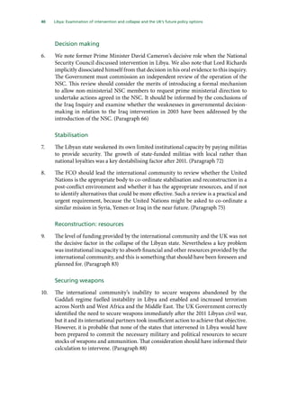 40   Libya: Examination of intervention and collapse and the UK’s future policy options 
Decision making
6.	 We note former Prime Minister David Cameron’s decisive role when the National
Security Council discussed intervention in Libya. We also note that Lord Richards
implicitly dissociated himself from that decision in his oral evidence to this inquiry.
The Government must commission an independent review of the operation of the
NSC. This review should consider the merits of introducing a formal mechanism
to allow non-ministerial NSC members to request prime ministerial direction to
undertake actions agreed in the NSC. It should be informed by the conclusions of
the Iraq Inquiry and examine whether the weaknesses in governmental decision-
making in relation to the Iraq intervention in 2003 have been addressed by the
introduction of the NSC. (Paragraph 66)
Stabilisation
7.	 The Libyan state weakened its own limited institutional capacity by paying militias
to provide security. The growth of state-funded militias with local rather than
national loyalties was a key destabilising factor after 2011. (Paragraph 72)
8.	 The FCO should lead the international community to review whether the United
Nations is the appropriate body to co-ordinate stabilisation and reconstruction in a
post-conflict environment and whether it has the appropriate resources, and if not
to identify alternatives that could be more effective. Such a review is a practical and
urgent requirement, because the United Nations might be asked to co-ordinate a
similar mission in Syria, Yemen or Iraq in the near future. (Paragraph 75)
Reconstruction: resources
9.	 The level of funding provided by the international community and the UK was not
the decisive factor in the collapse of the Libyan state. Nevertheless a key problem
was institutional incapacity to absorb financial and other resources provided by the
international community, and this is something that should have been foreseen and
planned for. (Paragraph 83)
Securing weapons
10.	 The international community’s inability to secure weapons abandoned by the
Gaddafi regime fuelled instability in Libya and enabled and increased terrorism
across North and West Africa and the Middle East. The UK Government correctly
identified the need to secure weapons immediately after the 2011 Libyan civil war,
but it and its international partners took insufficient action to achieve that objective.
However, it is probable that none of the states that intervened in Libya would have
been prepared to commit the necessary military and political resources to secure
stocks of weapons and ammunition. That consideration should have informed their
calculation to intervene. (Paragraph 88)
 