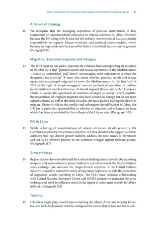 41
  Libya: Examination of intervention and collapse and the UK’s future policy options 
A failure of strategy
11.	 We recognise that the damaging experience of post-war intervention in Iraq
engendered an understandable reluctance to impose solutions in Libya. However,
because the UK along with France led the military intervention, it had a particular
responsibility to support Libyan economic and political reconstruction, which
became an impossible task because of the failure to establish security on the ground.
(Paragraph 92)
Migration: Economic migrants and refugees
12.	 The FCO must set out and re-examine the evidence base underpinning its assertion
in October 2014 that “planned search and rescue operations in the Mediterranean
…create an unintended ‘pull factor’, encouraging more migrants to attempt the
dangerous sea crossing”. It must also assess whether planned search and rescue
operations encouraged migrants to cross the Mediterranean in the first half of
2016 in the light of people smugglers’ current methods of operation in relation
to international search and rescue. It should support Italian and wider European
efforts to secure the agreement of countries of origin to accept, where possible,
the repatriation of irregular migrants who have arrived in Europe but do not meet
asylum criteria, as well as the need to tackle the main factors fuelling the desire to
migrate. Given its role in the conflict and subsequent destabilisation in Libya, the
UK has a particular responsibility in relation to migrants and refugees, an issue
which has been exacerbated by the collapse of the Libyan state. (Paragraph 105)
ISIL in Libya
13.	 While defeating all manifestations of violent extremism should remain a UK
Government priority, the primary objective in Libya should be to support a central
authority that can deliver greater stability, address the root causes of extremism
and act as an effective partner in the common struggle against militant groups.
(Paragraph 117)
Arms embargo
14.	 RegionalactorshavedestabilisedLibyaandarefuellinginternalconflictbyexporting
weapons and ammunition to proxy militias in contravention of the United Nations
arms embargo. We welcome the Anglo-French initiative in the United Nations
Security Council to extend the remit of Operation Sophia to include the inspection
of suspicious vessels travelling to Libya. The FCO must continue collaborating
with United Nations, European Union and NATO partners to maintain the arms
embargo and work to influence states in the region to cease arms exports to Libyan
militias. (Paragraph 121)
Training
15.	 UK forces might play a useful role in training the Libyan Army and security forces,
but any such deployment must be configured to ensure that it does not boost anti-
 