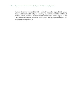 42   Libya: Examination of intervention and collapse and the UK’s future policy options 
Western rhetoric or provide ISIL with a relatively accessible target. British troops
should not be deployed to Libya in a training role until the GNA has established
political control, stabilised internal security and made a formal request to the
UK Government for such assistance, which should then be considered by the UK
Parliament. (Paragraph 127)
 