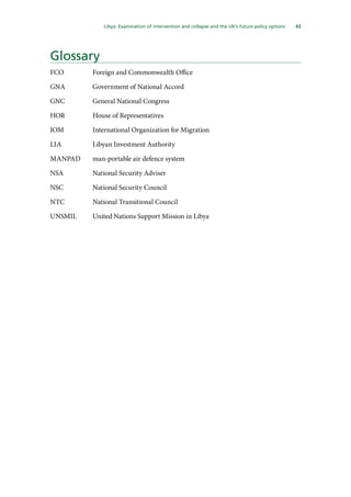 43
  Libya: Examination of intervention and collapse and the UK’s future policy options 
Glossary
FCO		 Foreign and Commonwealth Office
GNA		 Government of National Accord
GNC		 General National Congress
HOR		 House of Representatives
IOM		 International Organization for Migration
LIA		 Libyan Investment Authority
MANPAD	 man-portable air defence system
NSA		 National Security Adviser
NSC		 National Security Council
NTC		 National Transitional Council
UNSMIL	 United Nations Support Mission in Libya
 