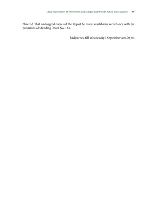 45
  Libya: Examination of intervention and collapse and the UK’s future policy options 
Ordered, That embargoed copies of the Report be made available in accordance with the
provisions of Standing Order No. 134.
[Adjourned till Wednesday 7 September at 6.00 pm
 