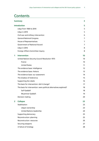 1
  Libya: Examination of intervention and collapse and the UK’s future policy options 
Contents
Summary	3
Introduction	5
Libya from 1969 to 2010	 5
Libya in 2010	 5
Civil war and military intervention	 6
General National Congress	 7
House of Representatives	 7
Government of National Accord	 7
Libya in 2016	 8
Foreign Affairs Committee inquiry	 8
1	Intervention	 10
United Nations Security Council Resolution 1973	 10
France	10
United States	 11
The evidence base: intelligence	 12
The evidence base: rhetoric	 13
The evidence base: our assessment	 14
The shadow of Srebrenica	 15
Supporting the rebels	 16
The basis for intervention: did it change?	 17
The basis for intervention: were political alternatives explored? 	 18
Saif Gaddafi	 18
Muammar Gaddafi	 19
Decision making	 20
2	Collapse	 23
Stabilisation	23
Libyan ownership	 23
United Nations leadership	 24
Supporting democracy	 25
Reconstruction: planning	 25
Reconstruction: resources	 26
Securing weapons	 27
A failure of strategy	 28
 