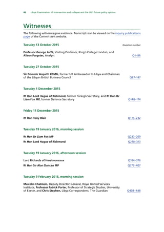 46   Libya: Examination of intervention and collapse and the UK’s future policy options 
Witnesses
The following witnesses gave evidence. Transcripts can be viewed on the inquiry publications
page of the Committee’s website.
Tuesday 13 October 2015	 Question number
Professor George Joffé, Visiting Professor, King’s College London, and
Alison Pargeter, Analyst Q1–86
Tuesday 27 October 2015
Sir Dominic Asquith KCMG, former UK Ambassador to Libya and Chairman
of the Libyan British Business Council Q87–147
Tuesday 1 December 2015
Rt Hon Lord Hague of Richmond, former Foreign Secretary, and Rt Hon Dr
Liam Fox MP, former Defence Secretary Q148–174
Friday 11 December 2015
Rt Hon Tony Blair Q175–232
Tuesday 19 January 2016, morning session
Rt Hon Dr Liam Fox MP Q233–269
Rt Hon Lord Hague of Richmond Q270–313
Tuesday 19 January 2016, afternoon session
Lord Richards of Herstmonceux Q314–376
Rt Hon Sir Alan Duncan MP Q377–407
Tuesday 9 February 2016, morning session
Malcolm Chalmers, Deputy Director-General, Royal United Services
Institute, Professor Patrick Porter, Professor of Strategic Studies, University
of Exeter, and Chris Stephen, Libya Correspondent, The Guardian Q408–448
 