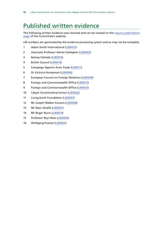 48   Libya: Examination of intervention and collapse and the UK’s future policy options 
Published written evidence
The following written evidence was received and can be viewed on the inquiry publications
page of the Committee’s website.
LIB numbers are generated by the evidence processing system and so may not be complete.
1	 Adam Smith International (LIB0015)
2	 Associate Professor Adrian Gallagher (LIB0003)
3	 Baheej Fathalla (LIB0016)
4	 British Council (LIB0010)
5	 Campaign Against Arms Trade (LIB0011)
6	 Dr Victoria Honeyman (LIB0006)
7	 European Council on Foreign Relations (LIB0009)
8	 Foreign and Commonwealth Office (LIB0012)
9	 Foreign and Commonwealth Office (LIB0013)
10	 Libyan Constitutional Union (LIB0002)
11	 Living Earth Foundation (LIB0007)
12	 Mr Joseph Walker-Cousins (LIB0008)
13	 Mr Nasir Ghalib (LIB0001)
14	 Mr Roger Nunn (LIB0014)
15	 Professor Wyn Rees (LIB0004)
16	 Wolfgang Pusztai (LIB0005)
 