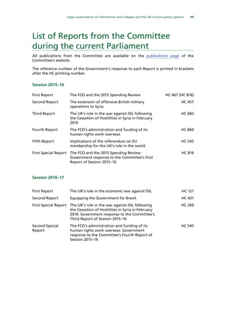 49
  Libya: Examination of intervention and collapse and the UK’s future policy options 
List of Reports from the Committee
during the current Parliament
All publications from the Committee are available on the publications page of the
Committee’s website.
The reference number of the Government’s response to each Report is printed in brackets
after the HC printing number.
Session 2015–16
First Report The FCO and the 2015 Spending Review HC 467 (HC 816)
Second Report The extension of offensive British military
operations to Syria
HC 457
Third Report The UK’s role in the war against ISIL following
the Cessation of Hostilities in Syria in February
2016
HC 683
Fourth Report The FCO’s administration and funding of its
human rights work overseas
HC 860
Fifth Report Implications of the referendum on EU
membership for the UK’s role in the world
HC 545
First Special Report The FCO and the 2015 Spending Review:
Government response to the Committee’s First
Report of Session 2015–16
HC 816
Session 2016–17
First Report The UK’s role in the economic war against ISIL HC 121
Second Report Equipping the Government for Brexit HC 431
First Special Report The UK’s role in the war against ISIL following
the Cessation of Hostilities in Syria in February
2016: Government response to the Committee’s
Third Report of Session 2015–16
HC 209
Second Special
Report
The FCO’s administration and funding of its
human rights work overseas: Government
response to the Committee’s Fourth Report of
Session 2015–16
HC 545
 