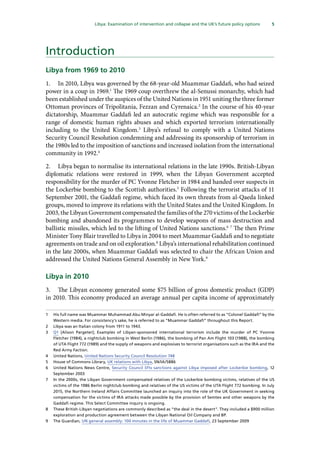 5
  Libya: Examination of intervention and collapse and the UK’s future policy options 
Introduction
Libya from 1969 to 2010
1.	 In 2010, Libya was governed by the 68-year-old Muammar Gaddafi, who had seized
power in a coup in 1969.1
The 1969 coup overthrew the al-Senussi monarchy, which had
been established under the auspices of the United Nations in 1951 uniting the three former
Ottoman provinces of Tripolitania, Fezzan and Cyrenaica.2
In the course of his 40-year
dictatorship, Muammar Gaddafi led an autocratic regime which was responsible for a
range of domestic human rights abuses and which exported terrorism internationally
including to the United Kingdom.3
Libya’s refusal to comply with a United Nations
Security Council Resolution condemning and addressing its sponsorship of terrorism in
the 1980s led to the imposition of sanctions and increased isolation from the international
community in 1992.4
2.	 Libya began to normalise its international relations in the late 1990s. British-Libyan
diplomatic relations were restored in 1999, when the Libyan Government accepted
responsibility for the murder of PC Yvonne Fletcher in 1984 and handed over suspects in
the Lockerbie bombing to the Scottish authorities.5
Following the terrorist attacks of 11
September 2001, the Gaddafi regime, which faced its own threats from al-Qaeda linked
groups, moved to improve its relations with the United States and the United Kingdom. In
2003, the Libyan Government compensated the families of the 270 victims of the Lockerbie
bombing and abandoned its programmes to develop weapons of mass destruction and
ballistic missiles, which led to the lifting of United Nations sanctions.6 7
The then Prime
Minister Tony Blair travelled to Libya in 2004 to meet Muammar Gaddafi and to negotiate
agreements on trade and on oil exploration.8
Libya’s international rehabilitation continued
in the late 2000s, when Muammar Gaddafi was selected to chair the African Union and
addressed the United Nations General Assembly in New York.9
Libya in 2010
3.	 The Libyan economy generated some $75 billion of gross domestic product (GDP)
in 2010. This economy produced an average annual per capita income of approximately
1	 His full name was Muammar Muhammad Abu Minyar al-Gaddafi. He is often referred to as “Colonel Gaddafi” by the
Western media. For consistency’s sake, he is referred to as “Muammar Gaddafi” throughout this Report.
2	 Libya was an Italian colony from 1911 to 1943.
3	 Q1 [Alison Pargeter]; Examples of Libyan-sponsored international terrorism include the murder of PC Yvonne
Fletcher (1984), a nightclub bombing in West Berlin (1986), the bombing of Pan Am Flight 103 (1988), the bombing
of UTA Flight 772 (1989) and the supply of weapons and explosives to terrorist organisations such as the IRA and the
Red Army Faction.
4	 United Nations, United Nations Security Council Resolution 748
5	 House of Commons Library, UK relations with Libya, SN/IA/5886
6	 United Nations News Centre, Security Council lifts sanctions against Libya imposed after Lockerbie bombing, 12
September 2003
7	 In the 2000s, the Libyan Government compensated relatives of the Lockerbie bombing victims, relatives of the US
victims of the 1986 Berlin nightclub bombing and relatives of the US victims of the UTA Flight 772 bombing. In July
2015, the Northern Ireland Affairs Committee launched an inquiry into the role of the UK Government in seeking
compensation for the victims of IRA attacks made possible by the provision of Semtex and other weapons by the
Gaddafi regime. This Select Committee inquiry is ongoing.
8	 These British-Libyan negotiations are commonly described as “the deal in the desert”. They included a $900 million
exploration and production agreement between the Libyan National Oil Company and BP.
9	 The Guardian, UN general assembly: 100 minutes in the life of Muammar Gaddafi, 23 September 2009
 