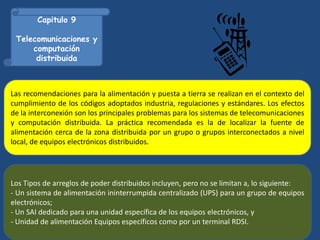 Capitulo 9
Telecomunicaciones y
computación
distribuida
Las recomendaciones para la alimentación y puesta a tierra se realizan en el contexto del
cumplimiento de los códigos adoptados industria, regulaciones y estándares. Los efectos
de la interconexión son los principales problemas para los sistemas de telecomunicaciones
y computación distribuida. La práctica recomendada es la de localizar la fuente de
alimentación cerca de la zona distribuida por un grupo o grupos interconectados a nivel
local, de equipos electrónicos distribuidos.
Los Tipos de arreglos de poder distribuidos incluyen, pero no se limitan a, lo siguiente:
- Un sistema de alimentación ininterrumpida centralizado (UPS) para un grupo de equipos
electrónicos;
- Un SAI dedicado para una unidad específica de los equipos electrónicos, y
- Unidad de alimentación Equipos específicos como por un terminal RDSI.
 