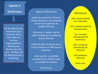 Capitulo 2
Definiciones
Da las definiciones
necesarias para
entender de lo
que habla las
normas,
especialmente
definiciones
técnicas de este
caso . También da
las abreviaciones y
acrónimos
Algunas Definiciones
potencia comercial: Potencia
suministrada por una empresa
de servicios públicos de
energía eléctrica.
eficiencia: El poder real de
salida dividida por la potencia
real de entrada.
modo de fallo: El efecto por el
cual se observa un fallo que se
produzca.
interrupción: La pérdida
completa de la tensión para
un período de tiempo.
Entre otros.
Abreviaturas
CAD: diseño asistido
por ordenador
CPU: Unidad Central de
Procesamiento
IEC: Comisión
Internacional de
Electronica.
PDU: Unidad de
Distribución de
Potencial
PQ: Calidad de
Potencial
Entre otras.
 
