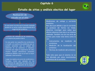 Capitulo 6
Estudio de sitios y análisis electico del lugar
Realización de
estudio en el sitio
En esta parte nos dice que el estudio realizado
puede ser en varios niveles dependiendo de la
magnitud del problema.
Condición del cableado de las instalaciones
y el sistema de puesta a tierra
En esta parte nos especifica las condiciones
a cumplir en cuanto a los problemas que se
pueden presentar por la calidad del
potencial en un comercio o industria.
Comenta que según la experiencia de ellos
muchos equipos electrónicos presentan
problemas debido a que no se hace un buen
cableado o aterramiento
Luego nos explica una serie de condiciones y
formatos. Como por ejemplo en las
condiciones de seguridad nos dice como se
debe realizar la energización de los equipos
de manera segura.
Mediciones de voltaje y corriente
armónico.
Nos dice que debido a que la corriente
se produce de forma no lineal,
debemos investigar para sabes que
efectos adversos trae esto a un sistema
cableado. También nos da una serie de
puntos para tratar este tema como lo
son:
• Instrumentos de medición de
armónicos
• Medición de la localización del
armónico
• Técnicas de medición del armónico
Todo esto para que el sistema no se
vea afectado por estos movimientos
armónicos de la corriente.
 