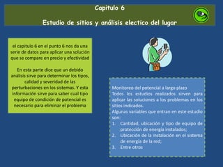 Capitulo 6
Estudio de sitios y análisis electico del lugar
el capitulo 6 en el punto 6 nos da una
serie de datos para aplicar una solución
que se compare en precio y efectividad
En esta parte dice que un debido
análisis sirve para determinar los tipos,
calidad y severidad de las
perturbaciones en los sistemas. Y esta
información sirve para saber cual tipo
equipo de condición de potencial es
necesario para eliminar el problema
Monitoreo del potencial a largo plazo
Todos los estudios realizados sirven para
aplicar las soluciones a los problemas en los
sitios indicados.
Algunas variables que entran en este estudio
son:
1. Cantidad, ubicación y tipo de equipo de
protección de energía instalados;
2. Ubicación de la instalación en el sistema
de energía de la red;
3. Entre otros
 