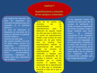 Capitulo 7
Especificaciones y selección
de los equipos y materiales.
Este capitulo nos menciona los
tipos de dispositivos de
corrección de potencial que son
aceptados en el potencial
eléctrico.
La tarea de seleccionar el
dispositivo de corrección de la
potencia adecuada es bastante
sencillo cuando se
alimenta una sola carga.
Nos muestra también una serie
de tablas donde muestra los
dispositivos comúnmente
usados para la corrección de
potencial, además de la lista de
filtros, transformadores,
supresores, reguladores de
voltaje entre otros dispositivos
que se utilizan.
En los siguientes puntos del
capitulo7 se trata acerca de las
pruebas de verificación en
donde se prueba el desempeño
que tienen el equipo y luego se
puede modificar para cubrir
puntos de particular
importancia al ser instalados.
También se comprueba que el
sistema no este degradado al
ser transportado o instalado en
el nuevo sitio. El punto 7.6 se
trata del mantenimiento de los
equipos ya que normalmente
estos equipos por su continuo
uso requieren de un
mantenimiento periódico para
que trabaje eficazmente
Otros de los puntos que
menciona son las
especificaciones las
especificaciones para la
obtención de equipos donde
nos dice que que se debe tener
en cuenta las especificaciones
debido a que muchos de estos
equipos son de gran interés
para los usuarios. Estas
especificaciones definen los
requerimientos del sistema.
Luego nos muestra las
especificaciones de los
materiales y equipos, esto
afecta el desempeño de los
equipos o sistemas que son
deseados por el cliente
usuarios. El aspecto mas
importante de la especificación
es lo bien que el comprador
entiende el valor de lo que se
describe.
 