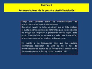 Capitulo 8
Recomendaciones de la practica diseño/instalación
Luego nos comenta sobre las Consideraciones de
protección contra rayos / sobretensión.
Dice de el calculo de índice de riesgo que se debe realizar
el cual proporciona datos de referencia para las decisiones
de riesgo con respecto a protección contra rayos. Este
punto hace énfasis en cuanto a la selección, instalación,
protecciones contra los equipos y sistemas, etc.
En cuanto a las frecuencias dice que los equipos
electrónicos requieren de 380-480 Hz y nos da
recomendaciones acerca de las frecuencias a utilizar en el
sistema de puesta a tierra y protección de 415 Hz.
 
