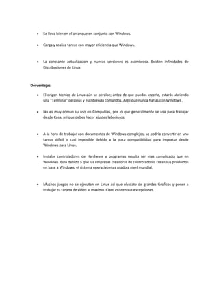 Se lleva bien en el arranque en conjunto con Windows.

       Carga y realiza tareas con mayor eficiencia que Windows.



       La constante actualizacion y nuevas versiones es asombrosa. Existen infinidades de
       Distribuciones de Linux



Desventajas:

       El origen tecnico de Linux aún se percibe; antes de que puedas creerlo, estarás abriendo
       una “Terminal” de Linux y escribiendo comandos. Algo que nunca harías con Windows .

       No es muy comun su uso en Compañias, por lo que generalmente se usa para trabajar
       desde Casa, asi que debes hacer ajustes laboriosos.



       A la hora de trabajar con documentos de Windows complejos, se podria convertir en una
       tareas dificil o casi imposible debido a la poca compatibilidad para importar desde
       Windows para Linux.

       Instalar controladores de Hardware y programas resulta ser mas complicado que en
       Windows. Esto debido a que las empresas creadoras de controladores crean sus productos
       en base a Windows, el sistema operativo mas usado a nivel mundial.



       Muchos juegos no se ejecutan en Linux asi que olvidate de grandes Graficos y poner a
       trabajar tu tarjeta de video al maximo. Claro existen sus excepciones.
 