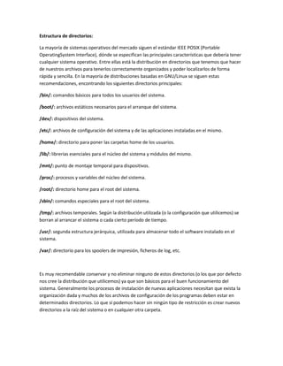 Estructura de directorios:

La mayoría de sistemas operativos del mercado siguen el estándar IEEE POSIX (Portable
OperatingSystem Interface), dónde se especifican las principales características que debería tener
cualquier sistema operativo. Entre ellas está la distribución en directorios que tenemos que hacer
de nuestros archivos para tenerlos correctamente organizados y poder localizarlos de forma
rápida y sencilla. En la mayoría de distribuciones basadas en GNU/Linux se siguen estas
recomendaciones, encontrando los siguientes directorios principales:

/bin/: comandos básicos para todos los usuarios del sistema.

/boot/: archivos estáticos necesarios para el arranque del sistema.

/dev/: dispositivos del sistema.

/etc/: archivos de configuración del sistema y de las aplicaciones instaladas en el mismo.

/home/: directorio para poner las carpetas home de los usuarios.

/lib/: librerías esenciales para el núcleo del sistema y módulos del mismo.

/mnt/: punto de montaje temporal para dispositivos.

/proc/: procesos y variables del núcleo del sistema.

/root/: directorio home para el root del sistema.

/sbin/: comandos especiales para el root del sistema.

/tmp/: archivos temporales. Según la distribución utilizada (o la configuración que utilicemos) se
borran al arrancar el sistema o cada cierto período de tiempo.

/usr/: segunda estructura jerárquica, utilizada para almacenar todo el software instalado en el
sistema.

/var/: directorio para los spoolers de impresión, ficheros de log, etc.



Es muy recomendable conservar y no eliminar ninguno de estos directorios (o los que por defecto
nos cree la distribución que utilicemos) ya que son básicos para el buen funcionamiento del
sistema. Generalmente los procesos de instalación de nuevas aplicaciones necesitan que exista la
organización dada y muchos de los archivos de configuración de los programas deben estar en
determinados directorios. Lo que sí podemos hacer sin ningún tipo de restricción es crear nuevos
directorios a la raíz del sistema o en cualquier otra carpeta.
 