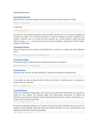 Comandos para Linux:

Comando Chmod
Este comando sirve para modificar permisos de archivos. Hay dos formas de usarlo:
chmod 777 miarchivo


O esta otra:
chmodg+xmiarchivo


En el primer caso añadimos permisos de forma octal, mientras que en el segundo utilizamos la
notación con letras. En el ejemplo añadimos el permiso ejecutar al grupo propietario del
archivo. Podemos usar o+,o- para los otros usuarios, g+, g- para añadir o quitar permisos
sobre el grupo, y u+, u- para los permisos del usuario propietario, seguidos de la letra r(read),
w(write) o x(execute).

Comando Chown
Este comando sirve para cambiar el propietario de un archivo y se puede usar de la siguiente
forma
chown -R nuevopropietario /rutadelarchivo


Comando Chgrp
El comando chgrp modifica el grupo propietario del archivo o directorio.
chgrpnuevogrupo /rutadelarchivo


Comando Du
Muestra el uso de disco de cada ARCHIVO y directorio (incluído sus subdirectorios).
du


Si se quiere ver sólo el tamaño total de todos los archivos y directorios de una carpeta se
puede usar este comando:
du -ch | grep total


ComandoGrep
Este es un comando indispensable. Sirve para buscar cadenas de texto dentro de un archivo o
dentro de otra cadena. Por ejemplo estas tres instrucciones devolverán el número de
directorios que hay en el directorio actual. (lses para listar todos los archivos y directorios y wc
-l para contar el número de líneas
ls -l | grep ^d | wc -l


En este otro ejemplo podemos ver el número de veces que está conectado el usuario root. Por
ejemplo si tiene abiertas diferentes shells del sistema operativo a la vez. (who devuelve una
cadena con todos los usuarios conectados)
who | grep root | wc -l
 