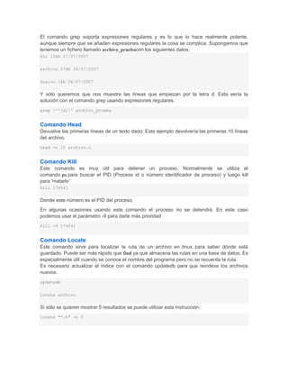 El comando grep soporta expresiones regulares y es lo que lo hace realmente potente,
aunque siempre que se añaden expresiones regulares la cosa se complica. Supongamos que
tenemos un fichero llamado archivo_pruebacon los siguientes datos:
dir 15kb 27/07/2007


archivo 27kb 26/07/2007


dualco 1kb 26/07/2007


Y sólo queremos que nos muestre las líneas que empiezan por la letra d. Esta sería la
solución con el comando grep usando expresiones regulares.
grep '^[d]' archivo_prueba


Comando Head
Devuelve las primeras líneas de un texto dado. Este ejemplo devolvería las primeras 10 líneas
del archivo.
head -n 10 archivo.c


Comando Kill
Este comando es muy útil para detener un proceso. Normalmente se utiliza el
comando ps para buscar el PID (Process id o número identificador de proceso) y luego kill
para 'matarlo'
kill 174541


Donde este número es el PID del proceso.
En algunas ocasiones usando este comando el proceso no se detendrá. En este caso
podemos usar el parámetro -9 para darle más prioridad
kill -9 174541


Comando Locate
Este comando sirve para localizar la ruta de un archivo en linux para saber dónde está
guardado. Puede ser más rápido que find ya que almacena las rutas en una base de datos. Es
especialmente útil cuando se conoce el nombre del programa pero no se recuerda la ruta.
Es necesario actualizar el índice con el comando updatedb para que reindexe los archivos
nuevos.
updatedb


locate archivo


Si sólo se quieren mostrar 5 resultados se puede utilizar esta instrucción:
locate "*.h" -n 5
 